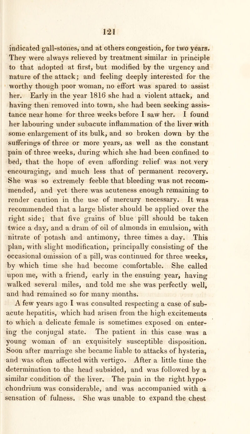 indicated gall-stones, and at others congestion, for two years. They were always relieved by treatment similar in principle to that adopted at first, but modified by the urgency and nature of the attack; and feeling deeply interested for the worthy though poor woman, no effort was spared to assist her. Early in the year 1816 she had a violent attack, and having then removed into town, she had been seeking assis- tance near home for three weeks before I saw her. I found her labouring under subacute inflammation of the liver with some enlargement of its bulk, and so broken down by the sufferings of three or more years, as well as the constant pain of three weeks, during which she had been confined to bed, that the hope of even affording relief was not very encouraging, and much less that of permanent recovery. She was so extremely feeble that bleeding was not recom- mended, and yet there was acuteness enough remaining to render caution in the use of mercury necessary. It was recommended that a large blister should be applied over the right side; that five grains of blue pill should be taken twice a day, and a dram of oil of almonds in emulsion, with nitrate of potash and antimony, three times a day. This plan, with slight modification, principally consisting of the occasional omission of a pill, was continued for three weeks, by which time she had become comfortable. She called upon me, with a friend, early in the ensuing year, having walked several miles, and told me she was perfectly well, and had remained so for many months. A few years ago I was consulted respecting a case of sub- acute hepatitis, which had arisen from the high excitements to which a delicate female is sometimes exposed on enter- ing the conjugal state. The patient in this case was a young woman of an exquisitely susceptible disposition. Soon after marriage she became liable to attacks of hysteria, and was often affected with vertigo. After a little time the determination to the head subsided, and was followed by a similar condition of the liver. The pain in the right hypo- chondrium was considerable, and was accompanied with a sensation of fulness. She was unable to expand the chest