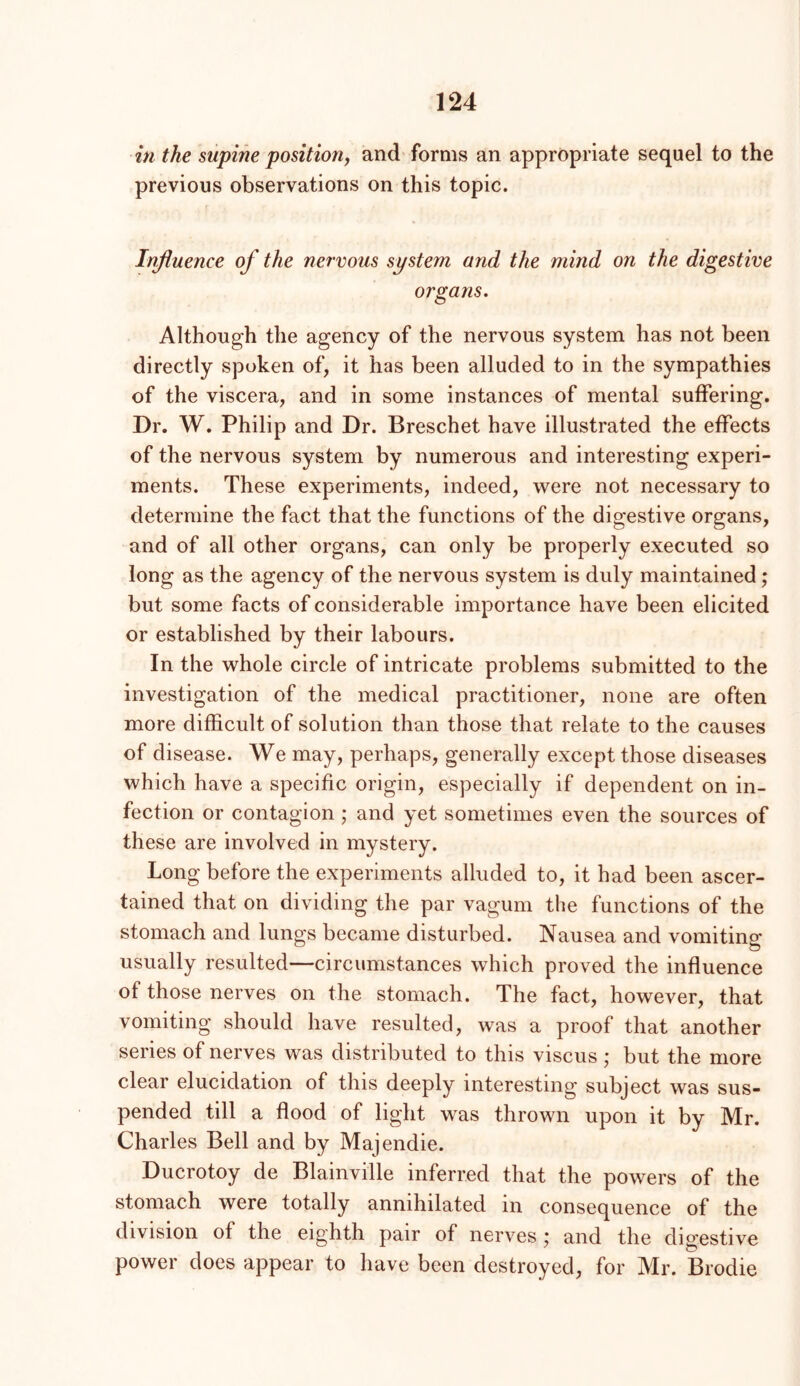 in the supine position, and forms an appropriate sequel to the previous observations on this topic. Injiuence of the nervous system and the mind on the digestive organs. Although the agency of the nervous system has not been directly spoken of, it has been alluded to in the sympathies of the viscera, and in some instances of mental suffering. Dr. W. Philip and Dr. Breschet have illustrated the effects of the nervous system by numerous and interesting experi- ments. These experiments, indeed, were not necessary to determine the fact that the functions of the digestive organs, and of all other organs, can only be properly executed so long as the agency of the nervous system is duly maintained; but some facts of considerable importance have been elicited or established by their labours. In the whole circle of intricate problems submitted to the investigation of the medical practitioner, none are often more difficult of solution than those that relate to the causes of disease. We may, perhaps, generally except those diseases which have a specific origin, especially if dependent on in- fection or contagion; and yet sometimes even the sources of these are involved in mystery. Long before the experiments alluded to, it had been ascer- tained that on dividing the par vagum the functions of the stomach and lungs became disturbed. Nausea and vomiting usually resulted—circumstances which proved the influence of those nerves on the stomach. The fact, however, that vomiting should have resulted, was a proof that another series of nerves was distributed to this viscus ; but the more clear elucidation of this deeply interesting subject was sus- pended till a flood of light was thrown upon it by Mr. Charles Bell and by Majendie. Ducrotoy de Blainville inferred that the powers of the stomach were totally annihilated in consequence of the division of the eighth pair of nerves; and the digestive power does appear to have been destroyed, for Mr. Brodie