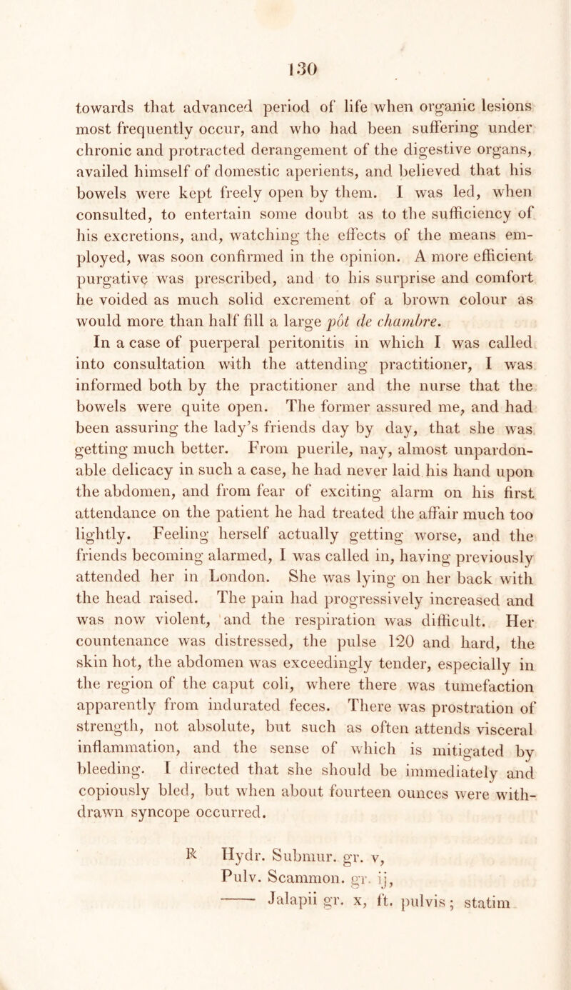 towards that advanced period of life when organic lesions most frequently occur, and who had been suffering under chronic and protracted derangement of the digestive organs, availed himself of domestic aperients, and believed that his bowels were kept freely open by them. I was led, when consulted, to entertain some doubt as to the sufficiency of his excretions, and, watching the effects of the means em- ployed, was soon confirmed in the opinion. A more efficient purgative was prescribed, and to his surprise and comfort he voided as much solid excrement of a brown colour as would more than half fill a large pot de chambre. In a case of puerperal peritonitis in which I was called into consultation with the attending practitioner, I was informed both by the practitioner and the nurse that the bowels were quite open. The former assured me, and had been assuring the lady’s friends day by day, that she was getting much better. From puerile, nay, almost unpardon- able delicacy in such a case, he had never laid his hand upon the abdomen, and from fear of exciting alarm on his first attendance on the patient he had treated the affair much too lightly. Feeling herself actually getting worse, and the friends becoming alarmed, I was called in, having previously attended her in London. She was lying on her back with the head raised. The pain had progressively increased and was now violent, 'and the respiration was difficult. Her countenance was distressed, the pulse 120 and hard, the skin hot, the abdomen was exceedingly tender, especially in the region of the caput coli, where there was tumefaction apparently from indurated feces. There was prostration of strength, not absolute, but such as often attends visceral inffanimation, and the sense of which is mitigated by bleeding. I directed that she should be immediately and copiously bled, but when about fourteen ounces were with- drawn syncope occurred. R Hydr. Submur. gr. v, Pulv. Scammon. gr. ij, Jalapii gr. x, It. pulvis; statim