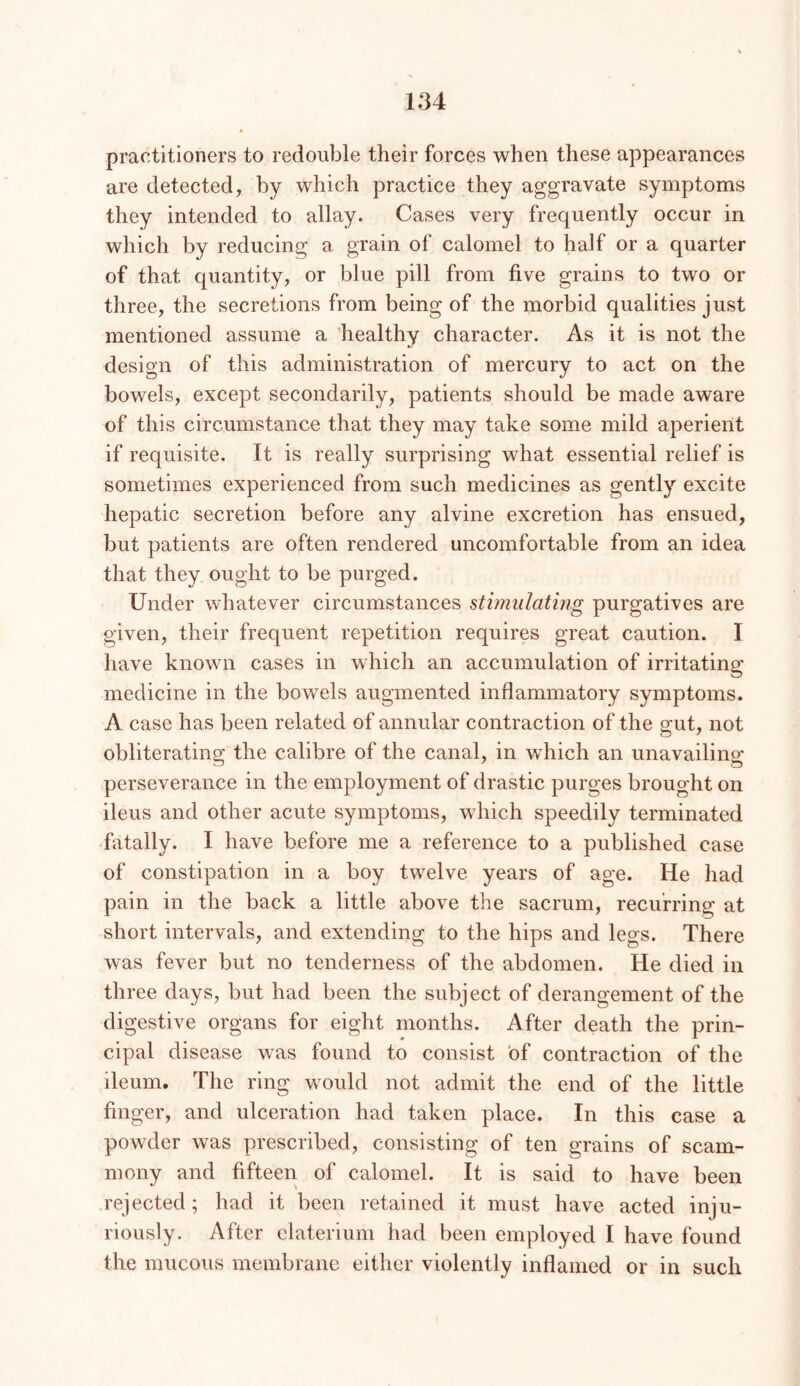 practitioners to redouble their forces when these appearances are detected, by which practice they aggravate symptoms they intended to allay. Cases very frequently occur in which by reducing a grain of calomel to half or a quarter of that quantity, or blue pill from five grains to two or three, the secretions from being of the morbid qualities just mentioned assume a 'healthy character. As it is not the design of this administration of mercury to act on the bowels, except secondarily, patients should be made aware of this circumstance that they may take some mild aperient if requisite. It is really surprising what essential relief is sometimes experienced from such medicines as gently excite hepatic secretion before any alvine excretion has ensued, but patients are often rendered uncomfortable from an idea that they ought to be purged. Under whatever circumstances stimulating purgatives are given, their frequent repetition requires great caution. I have known cases in which an accumulation of irritating medicine in the bowels augmented inflammatory symptoms. A case has been related of annular contraction of the gut, not obliterating the calibre of the canal, in which an unavailing perseverance in the employment of drastic purges brought on ileus and other acute symptoms, which speedily terminated fatally. I have before me a reference to a published case of constipation in a boy twelve years of age. He had pain in the back a little above the sacrum, recurring at short intervals, and extending to the hips and legs. There was fever but no tenderness of the abdomen. He died in three days, but had been the subject of derangement of the digestive organs for eight months. After death the prin- cipal disease was found to consist of contraction of the ileum. The ring would not admit the end of the little finger, and ulceration had taken place. In this case a powder was prescribed, consisting of ten grains of scam- mony and fifteen of calomel. It is said to have been rejected; had it been retained it must have acted inju- riously. After claterium had been employed I have found the mucous membrane either violently inflamed or in such