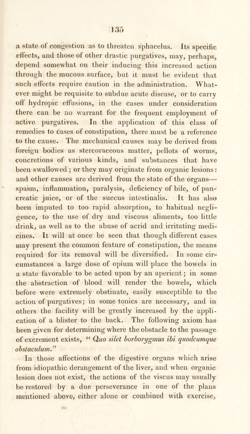 a state of congestion as to threaten sphacelus. Its specific effects, and those of other drastic purgatives, may, perhaps, depend somewhat on their inducing this increased action through the mucous surface, but it must be evident that such effects require caution in the administration. What- ever might be requisite to subdue acute disease, or to carry off hydropic effusions, in the cases under consideration there can be no v/arrant for the frequent employment of active purgatives. In the application of this class of remedies to cases of constipation, there must be a reference to the cause. The mechanical causes may be derived from foreign bodies as stercoraceous matter, pellots of worms, concretions of various kinds, and substances that have been swallowed ; or they may originate from organic lesions: and other causes are derived from the state of the organs—• spasm, inflammation, paralysis, deficiency of bile, of pan- creatic juice, or of the succus intestinalis. It has also been imputed to too rapid absorption, to habitual negli- gence, to the use of dry and viscous aliments, too little drink, as well as to the abuse of acrid and irritating medi- cines. It will at once be seen that though different cases may present the common feature of constipation, the means required for its removal will be diversified. In some cir- cumstances a large dose of opium will place the bowels in a state favorable to be acted upon by an aperient; in some the abstraction of blood will render the bowels, which before were extremely obstinate, easily susceptible to the action of purgatives; in some tonics are necessary, and in others the facility will be greatly increased by the appli- cation of a blister to the back. The following axiom has been given for determining where the obstacle to the passage of excrement exists, Quo silet horborygmus ibi quodcumque obstaculum.^^ In those affections of the digestive organs which arise from idiopathic derangement of the liver, and when organic lesion does not exist, the actions of the viscus may usually be restored by a due perseverance in one of the plans mentioned above, either alone or combined with exercise.
