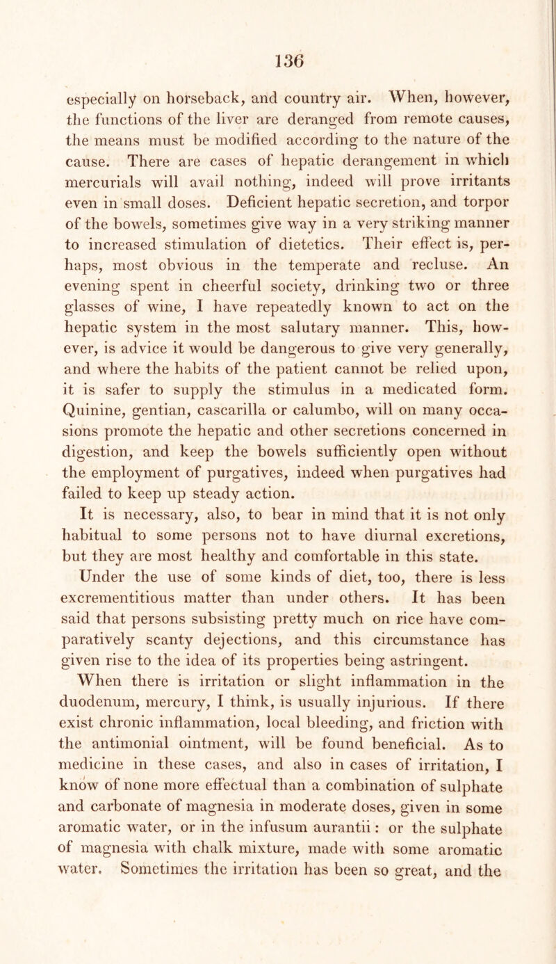 especially on horseback, and country air. When, however, the functions of the liver are deranged from remote causes, the means must be modified according to the nature of the cause. There are cases of hepatic derangement in which mercurials will avail nothing, indeed will prove irritants even in small doses. Deficient hepatic secretion, and torpor of the bowels, sometimes give way in a very striking manner to increased stimulation of dietetics. Their effect is, per- haps, most obvious in the temperate and recluse. An evening spent in cheerful society, drinking two or three glasses of wine, I have repeatedly known to act on the hepatic system in the most salutary manner. This, how- ever, is advice it would be dangerous to give very generally, and where the habits of the patient cannot be relied upon, it is safer to supply the stimulus in a medicated form. Quinine, gentian, cascarilla or calumbo, will on many occa- sions promote the hepatic and other secretions concerned in digestion, and keep the bowels sufficiently open without the employment of purgatives, indeed when purgatives had failed to keep up steady action. It is necessary, also, to bear in mind that it is not only habitual to some persons not to have diurnal excretions, but they are most healthy and comfortable in this state. Under the use of some kinds of diet, too, there is less excrementitious matter than under others. It has been said that persons subsisting pretty much on rice have com- paratively scanty dejections, and this circumstance has given rise to the idea of its properties being astringent. When there is irritation or slight inflammation in the duodenum, mercury, I think, is usually injurious. If there exist chronic inflammation, local bleeding, and friction with the antimonial ointment, will be found beneficial. As to medicine in these cases, and also in cases of irritation, I know of none more effectual than a combination of sulphate and carbonate of magnesia in moderate doses, given in some aromatic water, or in the infusum aurantii: or the sulphate of magnesia with chalk mixture, made with some aromatic water. Sometimes the irritation has been so great, and the
