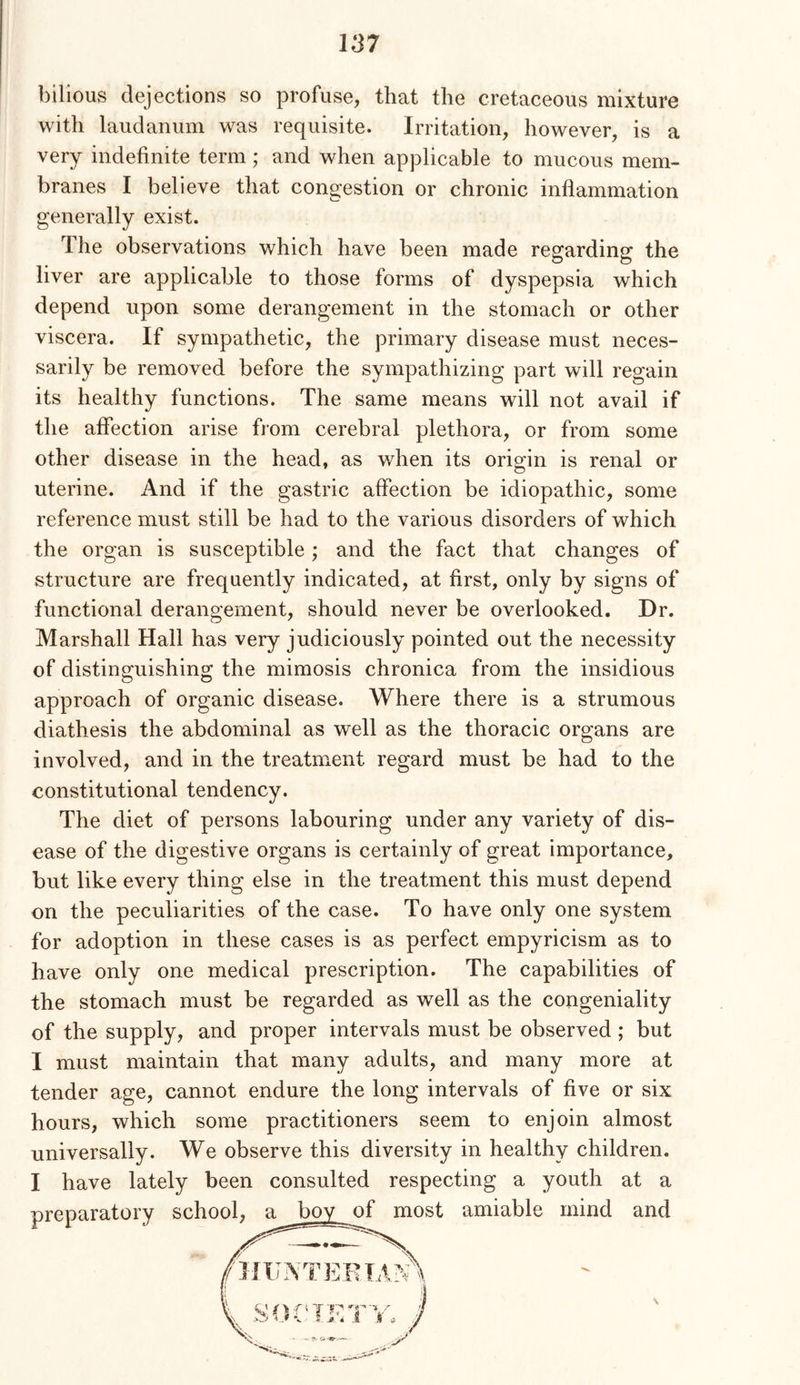 bilious dejections so profuse, that the cretaceous mixture with laudanum was requisite. Irritation, however, is a very indefinite term; and when applicable to mucous mem- branes I believe that congestion or chronic inflammation generally exist. The observations which have been made regarding the liver are applicable to those forms of dyspepsia which depend upon some derangement in the stomach or other viscera. If sympathetic, the primary disease must neces- sarily be removed before the sympathizing part will regain its healthy functions. The same means will not avail if the affection arise from cerebral plethora, or from some other disease in the head, as when its origin is renal or uterine. And if the gastric affection be idiopathic, some reference must still be had to the various disorders of which the organ is susceptible; and the fact that changes of structure are frequently indicated, at first, only by signs of functional derangement, should never be overlooked. Dr. Marshall Hall has very judiciously pointed out the necessity of distinguishing the mimosis chronica from the insidious approach of organic disease. Where there is a strumous diathesis the abdominal as well as the thoracic organs are involved, and in the treatment regard must be had to the constitutional tendency. The diet of persons labouring under any variety of dis- ease of the digestive organs is certainly of great importance, but like every thing else in the treatment this must depend on the peculiarities of the case. To have only one system for adoption in these cases is as perfect empyricism as to have only one medical prescription. The capabilities of the stomach must be regarded as well as the congeniality of the supply, and proper intervals must be observed ; but I must maintain that many adults, and many more at tender age, cannot endure the long intervals of five or six hours, which some practitioners seem to enjoin almost universally. We observe this diversity in healthy children. I have lately been consulted respecting a youth at a preparatory scho ’ ' st amiable mind and
