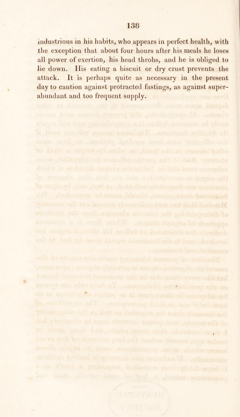 industrious in his habits, who appears in perfect health, with the exception that about four hours after his nieals he loses all power of exertion, his head throbs, and he is obliged to lie down. His eating a biscuit or dry crust prevents the attack. It is perhaps quite as necessary in the present day to caution against protracted fastings, as against super- abundant and too frequent supply.