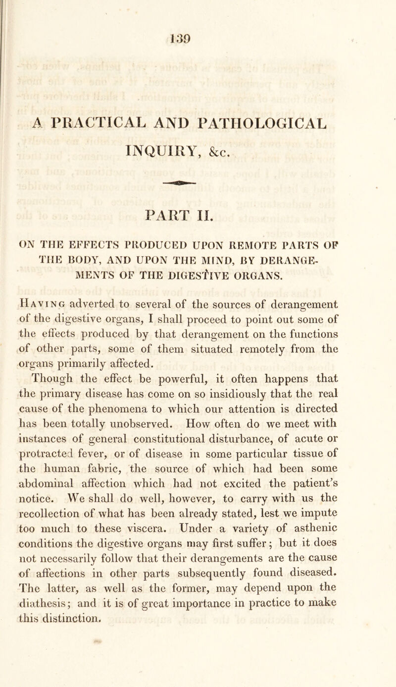 A PRACTICAL AND PATHOLOGICAL INQUIRY, &c. PART II. ON THE EFFECTS PRODUCED UPON REMOTE PARTS OP THE BODY, AND UPON THE MIND, BY DERANGE- MENTS OF THE DIGESfiVE ORGANS. Havi NG adverted to several of the sources of derangement of the digestive organs, I shall proceed to point out some of the effects produced by that derangement on the functions of other parts, some of them situated remotely from the organs primarily affected. Though the effect be pOAverful, it often happens that the primary disease has come on so insidiously that the real cause of the phenomena to w^hich our attention is directed has been totally unobserved. How often do we meet with instances of general constitutional disturbance, of acute or protracted fever, or of disease in some particular tissue of the human fabric, the source of which had been some abdominal affection which had not excited the patient’s notice. We shall do well, however, to carry with us the recollection of what has been already stated, lest we impute too much to these viscera. Under a variety of asthenic conditions the digestive organs may first suffer; but it does not necessarily follow that their derangements are the cause of affections in other parts subsequently found diseased. The latter, as well as the former, may depend upon the diathesis; and it is of great importance in practice to make this distinction.
