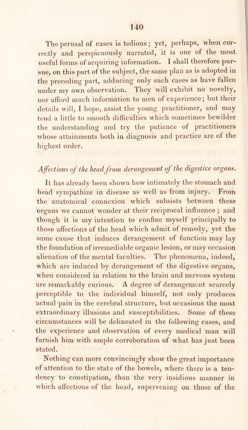 The perusal of cases is tedious; yet, perhaps, when cor- rectly and perspicuously narrated, it is one of the most useful forms of acquiring information. I shall therefore pur- sue, on this part of the subject, the same plan as is adopted in the preceding part, adducing only such cases as have fallen under my own observation. They will exhibit no novelty, nor afford much information to men of experience; but their details will, I hope, assist the young practitioner, and may tend a little to smooth difficulties which sometimes bewilder the understanding and try the patience of practitioners whose attainments both in diagnosis and practice are of the highest order. Affections of the head from derangement of the digestive organs. It has already been shown how intimately the stomach and head sympathize in disease as well as from injury. From the anatomical connexion which subsists between these organs we cannot wonder at their reciprocal influence ; and though it is my intention to confine myself principally to those affections of the head which admit of remedy, yet the same cause that induces derangement of function may lay the foundation of irremediable organic lesion, or may occasion alienation of the mental faculties. The phenomena, indeed, which are induced by derangement of the digestive organs, when considered in relation to the brain and nervous system are remarkably curious. A degree of derangement scarcely perceptible to the individual himself, not only produces actual pain in the cerebral structure, but occasions the most extraordinary illusions and susceptibilities. Some of these circumstances will be delineated in the following cases, and the experience and observation of every medical man will furnish him with ample corroboration of what has just been stated. Nothing can more convincingly show the great importance of attention to the state of the bowels, where there is a ten- dency to constipation, than the very insidious manner in which affections of the head, supervening on those of the