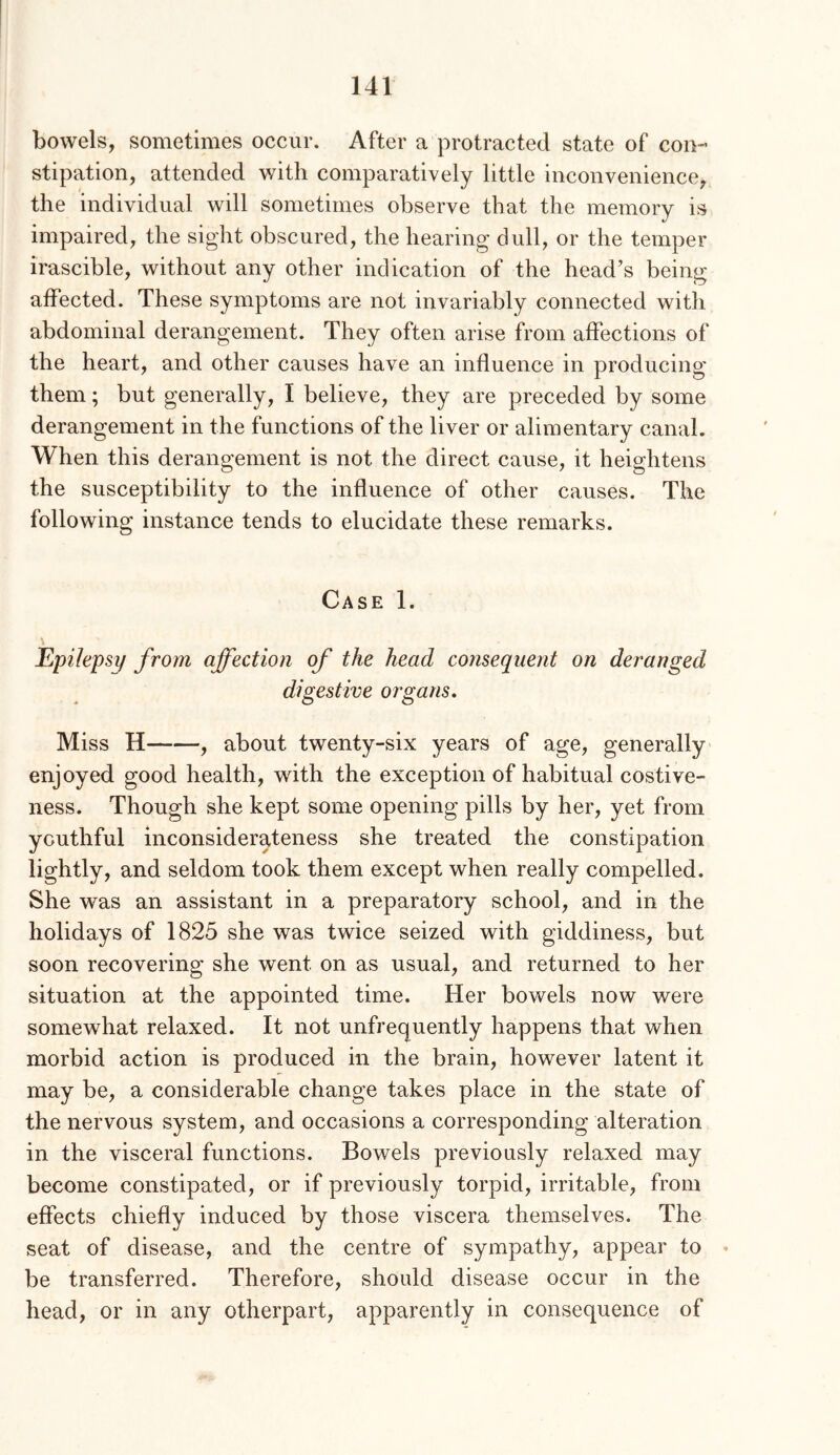 bowels, sometimes occur. After a protracted state of con- stipation, attended with comparatively little inconvenience, the individual will sometimes observe that the memory is impaired, the sight obscured, the hearing dull, or the temper irascible, without any other indication of the head’s being affected. These symptoms are not invariably connected with abdominal derangement. They often arise from affections of the heart, and other causes have an influence in producing them; but generally, I believe, they are preceded by some derangement in the functions of the liver or alimentary canal. When this derangement is not the direct cause, it heightens the susceptibility to the influence of other causes. The following instance tends to elucidate these remarks. Case 1. Epilepsy from affection of the head consequent on deranged digestive organs. Miss H , about twenty-six years of age, generally enjoyed good health, with the exception of habitual costive- ness. Though she kept some opening pills by her, yet from youthful inconsiderateness she treated the constipation lightly, and seldom took them except when really compelled. She was an assistant in a preparatory school, and in the holidays of 1825 she was twice seized with giddiness, but soon recovering she went on as usual, and returned to her situation at the appointed time. Her bowels now were somewhat relaxed. It not unfrequently happens that when morbid action is produced in the brain, however latent it may be, a considerable change takes place in the state of the nervous system, and occasions a corresponding alteration in the visceral functions. Bowels previously relaxed may become constipated, or if previously torpid, irritable, from effects chiefly induced by those viscera themselves. The seat of disease, and the centre of sympathy, appear to < be transferred. Therefore, should disease occur in the head, or in any otherpart, apparently in consequence of