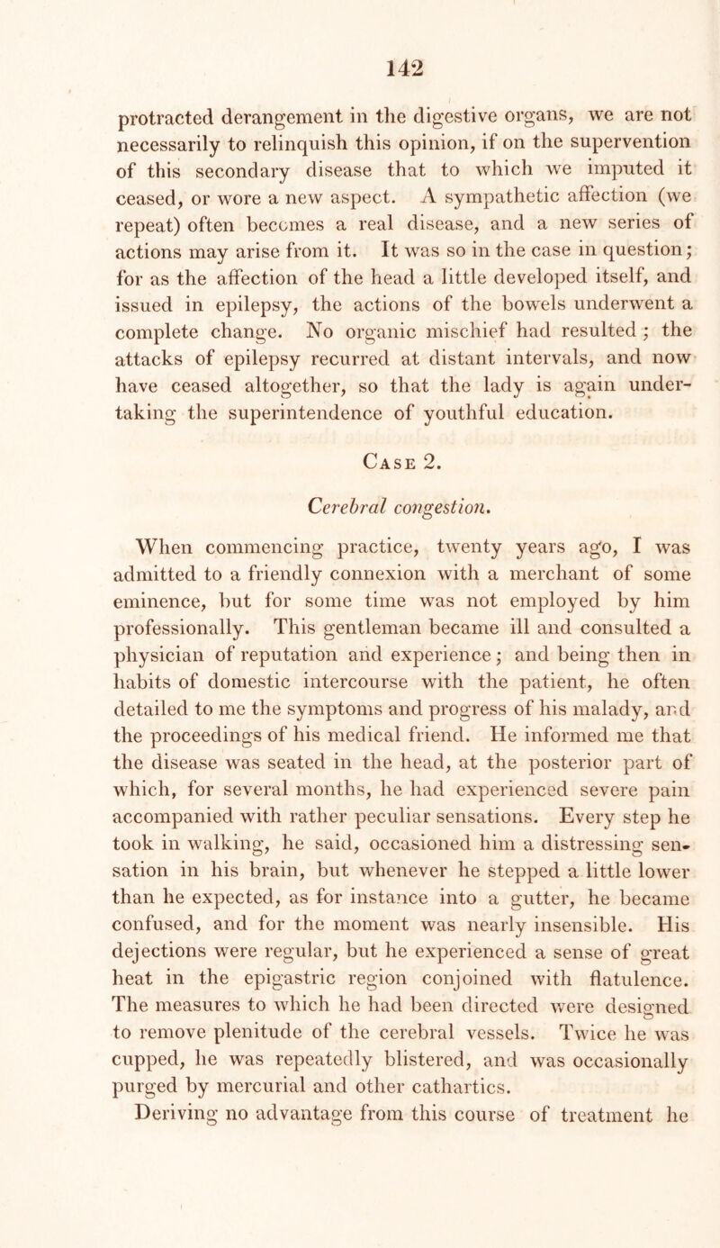 protracted derangement in the digestive organs, we are not necessarily to relinquish this opinion, if on the supervention of this secondary disease that to which we imputed it ceased, or wore a new aspect. A sympathetic affection (we repeat) often becomes a real disease, and a new series of actions may arise from it. It was so in the case in question; for as the affection of the head a little developed itself, and issued in epilepsy, the actions of the bowels underwent a complete change. No organic mischief had resulted ; the attacks of epilepsy recurred at distant intervals, and now have ceased altogether, so that the lady is again under- taking the superintendence of youthful education. Case 2. Cerebral congestion. When commencing practice, twenty years ago, I was admitted to a friendly connexion with a merchant of some eminence, but for some time was not employed by him professionally. This gentleman became ill and consulted a physician of reputation and experience; and being then in habits of domestic intercourse with the patient, he often detailed to me the symptoms and progress of his malady, and the proceedings of his medical friend. He informed me that the disease was seated in the head, at the posterior part of which, for several months, he had experienced severe pain accompanied with rather peculiar sensations. Every step he took in walking, he said, occasioned him a distressing sen- sation in his brain, but whenever he stepped a little lower than he expected, as for instance into a gutter, he became confused, and for the moment was nearly insensible. His dejections were regular, but he experienced a sense of great heat in the epigastric region conjoined with flatulence. The measures to which he had been directed were desioned to remove plenitude of the cerebral vessels. Twice he was cupped, he was repeatedly blistered, and was occasionally purged by mercurial and other cathartics. Deriving no advantage from this course of treatment he