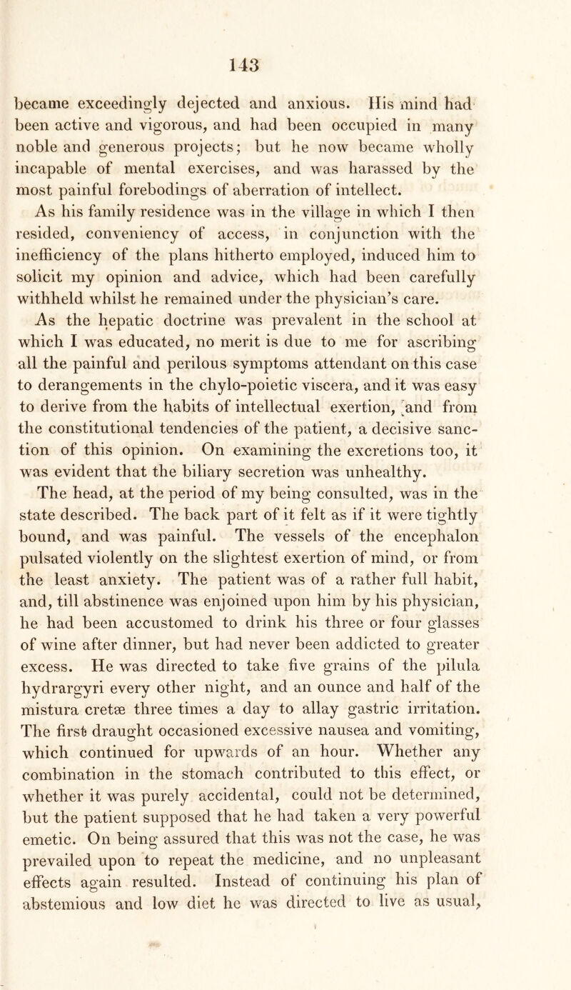 became exceedingly dejected and anxious. His mind had been active and vigorous, and had been occupied in many noble and generous projects; but he now became wholly incapable of mental exercises, and was harassed by the most painful forebodings of aberration of intellect. As his family residence was in the village in which I then resided, conveniency of access, in conjunction with the inefficiency of the plans hitherto employed, induced him to solicit my opinion and advice, which had been carefully withheld whilst he remained under the physician’s care. As the hepatic doctrine was prevalent in the school at which I was educated, no merit is due to me for ascribing all the painful and perilous symptoms attendant on this case to derangements in the chylo-poietic viscera, and it was easy to derive from the habits of intellectual exertion, ffind from the constitutional tendencies of the patient, a decisive sanc- tion of this opinion. On examining the excretions too, it was evident that the biliary secretion was unhealthy. The head, at the period of my being consulted, was in the state described. The back part of it felt as if it were tightly bound, and was painful. The vessels of the encephalon pulsated violently on the slightest exertion of mind, or from the least anxiety. The patient was of a rather full habit, and, till abstinence was enjoined upon him by his physician, he had been accustomed to drink his three or four glasses of wine after dinner, but had never been addicted to greater excess. He was directed to take five grains of the pilula hydrargyri every other night, and an ounce and half of the mistura cretae three times a day to allay gastric irritation. The first* draught occasioned excessive nausea and vomiting, which continued for upwards of an hour. Whether any combination in the stomach contributed to this effect, or whether it was purely accidental, could not be determined, but the patient supposed that he had taken a very powerful emetic. On being assured that this was not the case, he was prevailed upon to repeat the medicine, and no unpleasant effects again resulted. Instead of continuing his plan of abstemious and low diet he vv^as directed to live as usual^