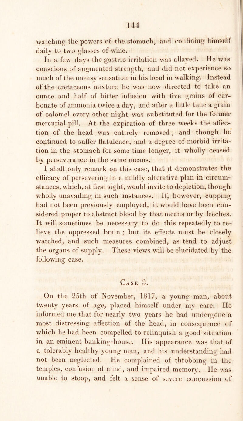 watching the powers of the stomach, and confining himself daily to two glasses of wine. In a few days the gastric irritation was allayed. He was conscious of augmented streogth, and did not experience so much of the uneasy sensation in his head in walking. Instead of the cretaceous mixture he was now directed to take an ounce and half of bitter infusion with five grains of car- bonate of ammonia twice a day, and after a little time a grain of calomel every other night was substituted for the former mercurial pill. At the expiration of three weeks the affec- tion of the head was entirely removed ; and though he continued to suffer flatulence, and a degree of morbid irrita- tion in the stomach for some time longer, it wholly ceased by perseverance in the same meatis. I shall only remark on this case, that it demonstrates the efficacy of persevering in a mildly alterative plan in circum- stances, which, at first sight, would invite to depletion, though wholly unavailing in such instances. If, however, cupping had not been previously employed, it would have been con- sidered proper to abstract blood by that means or by leeches. It will sometimes be necessary to do this repeatedly to re- lieve the oppressed brain ; but its effects must be closely watched, and such measures combined, as tend to adjust the organs of supply. These'views will be elucidated by the following: case. Case 3. On the 25th of November, 1817, a young man, about twenty years of age, placed himself under my care. He informed me that for nearly two years he had undergone a most distressing affection of the head, in consequence of which he had been compelled to relinquish a good situation in an eminent banking-house. His appearance was that of a tolerably healthy young man, and his understanding had not been neglected. He complained of throbbing in the temples, confusion of mind, and impaired memory. He was unable to stoop, and felt a sense of severe concussion of