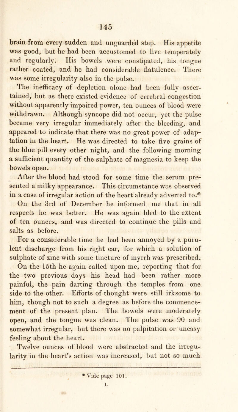 brain from every sudden and unguarded step. His appetite was good, but he had been accustomed to live temperately and regularly. His bowels were constipated, his tongue rather coated, and he had considerable flatulence. There was some irregularity also in the pulse. The ineflicacy of depletion alone had been fully ascer- tained, but as there existed evidence of cerebral congestion without apparently impaired power, ten ounces of blood were withdrawn. Although syncope did not occur, yet the pulse became very irregular immediately after the bleeding, and appeared to indicate that there was no great power of adap- tation in the heart. He was directed to take five grains of the blue pill every other night, and the following morning a sufficient quantity of the sulphate of magnesia to keep the bowels open. After the blood had stood for some time the serum pre- sented a milky appearance. This circumstance was observed in a case of irregular action of the heart already adverted to.* On the 3rd of December he informed me that in all respects he was better. He was again bled to the extent of ten ounces, and was directed to continue the pills and salts as before. For a considerable time he had been annoyed by a puru- lent discharge from his right ear, for which a solution of sulphate of zinc with some tincture of myrrh was prescribed. On the 15th he again called upon me, reporting that for the two previous days his head had been rather more painful, the pain darting through the temples from one side to the other. Eflbrts of thought were still irksome to him, though not to such a degree as before the commence- ment of the present plan. The bowels were moderately open, and the tongue was clean. The pulse was 90 and somewhat irregular, but there was no palpitation or uneasy feelino; about the heart. Twelve ounces of blood were abstracted and the irregu- larity in the heart’s action was increased, but not so much * Vide page 101. L