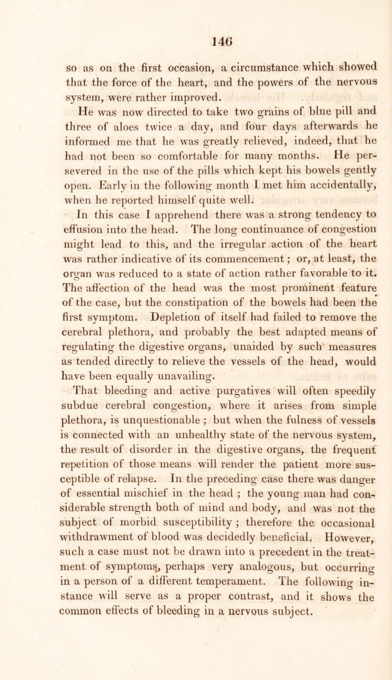 so as on the first occasion, a circumstance which showed that the force of the heart, and the powers of the nervous system, were rather improved. He was now directed to take two grains of blue pill and three of aloes twice a day, and four days afterwards he informed me that he was greatly relieved, indeed, that he had not been so comfortable for many months. He per- severed in the use of the pills which kept his bowels gently open. Early in the following month I met him accidentally, when he reported himself quite well. - In this case I apprehend there was a strong tendency to effusion into the head. The long continuance of congestion might lead to this, and the irregular action of the heart was rather indicative of its commencement; or, at least, the oro’an was reduced to a state of action rather favorable to it. O The affection of the head was the most prominent feature of the case, but the constipation of the bowels had been the first symptom. Depletion of itself had failed to remove the cerebral plethora, and probably the best adapted means of regulating the digestive organs, unaided by such' measures as tended directly to relieve the vessels of the head, would have been equally unavailing. That bleeding and active purgatives will often speedily subdue cerebral congestion, where it arises from simple plethora, is unquestionable ; but when the fulness of vessels is connected with an unhealthy state of the nervous system, the result of disorder in the digestive organs, the frequent repetition of those means will render the patient more sus- ceptible of relapse. In the preceding case there was danger of essential mischief in the head ; the young man had con- siderable strength both of mind and body, and was not the subject of morbid susceptibility ; therefore the occasional withdrawment of blood was decidedly beneficial. However, such a case must not be drawn into a precedent in the treat- ment of symptom^ perhaps very analogous, but occurring in a person of a different temperament. The following in- stance will serve as a proper contrast, and it shows the common effects of bleeding in a nervous subject.