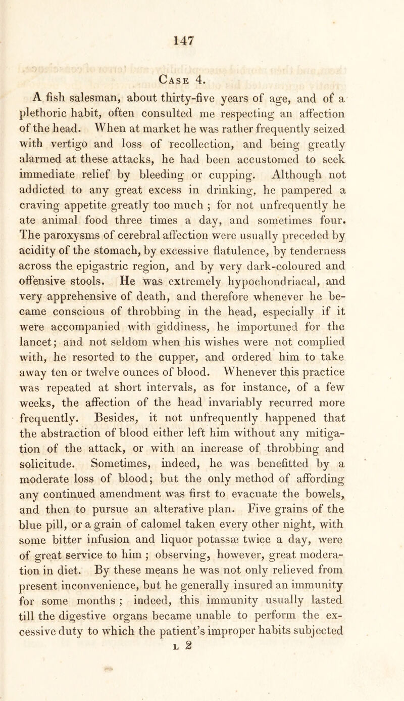 Case 4. A fish salesman, about thirty-five years of age, and of a plethoric habit, often consulted me respecting an affection of the head. When at market he was rather frequently seized with vertigo and loss of recollection, and being greatly alarmed at these attacks, he had been accustomed to seek immediate relief by bleeding or cupping. Although not addicted to any great excess in drinking, he pampered a craving appetite greatly too much ; for not unfrequently he ate animal food three times a day, and sometimes four. The paroxysms of cerebral affection were usually preceded by acidity of the stomach, by excessive flatulence, by tenderness across the epigastric region, and by very dark-coloured and offensive stools. He was extremely hypochondriacal, and very apprehensive of death, and therefore whenever he be- came conscious of throbbing in the head, especially if it were accompanied with giddiness, he importuned for the lancet; and not seldom when his wishes were not complied with, he resorted to the cupper, and ordered him to take away ten or twelve ounces of blood. Whenever this practice was repeated at short intervals, as for instance, of a few weeks, the affection of the head invariably recurred more frequently. Besides, it not unfrequently happened that the abstraction of blood either left him without any mitiga- tion of the attack, or with an increase of throbbing and solicitude. Sometimes, indeed, he was benefitted by a moderate loss of blood; but the only method of affording any continued amendment was first to evacuate the bowels, and then to pursue an alterative plan. Five grains of the blue pill, or a grain of calomel taken every other night, with some bitter infusion and liquor potassee twice a day, were of great service to him ; observing, however, great modera- tion in diet. By these means he was not only relieved from present inconvenience, but he generally insured an immunity for some months ; indeed, this immunity usually lasted till the digestive organs became unable to perform the ex- cessive duty to which the patient’s improper habits subjected L 2