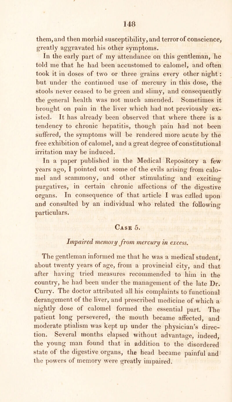 them, and then morbid susceptibility, and terror of conscience, greatly aggravated his other symptoms. In the early part of my attendance on this gentleman, he told me that he had been accustomed to calomel, and often took it in doses of two or three grains every other night: but under the continued use of mercury in this dose, the stools never ceased to be green and slimy, and consequently the general health was not much amended. Sometimes it brought on pain in the liver which had not previously ex- isted. It has already been observed that where there is a tendency to chronic hepatitis, though pain had not been suffered, the symptoms will be rendered more acute by the free exhibition of calomel, and a great degree of constitutional irritation may be induced. In a paper published in the Medical Repository a few years ago, I pointed out some of the evils arising from calo- mel and scammony, and other stimulating and exciting purgatives, in certain chronic affections of the digestive organs. In consequence of that article I was called upon and consulted by an individual who related the following' particulars. Case 5. Impaired memory from mercury in excess. The gentleman informed me that he was a medical student, about twenty years of age, from a provincial city, and that after having tried measures recommended to him in the country, he had been under the management of the late Dr. Curry. The doctor attributed all his complaints to functional derangement of the liver, and prescribed medicine of which a nightly dose of calomel formed the essential part. The patient long persevered, the mouth became affected, and moderate ptialisni was kept up under the physician’s direc- tion. Several months elapsed without advantage, indeed, the young man found that in addition to the disordered state of the digestive organs, the head became painful and the powers of memory were greatly impaired.