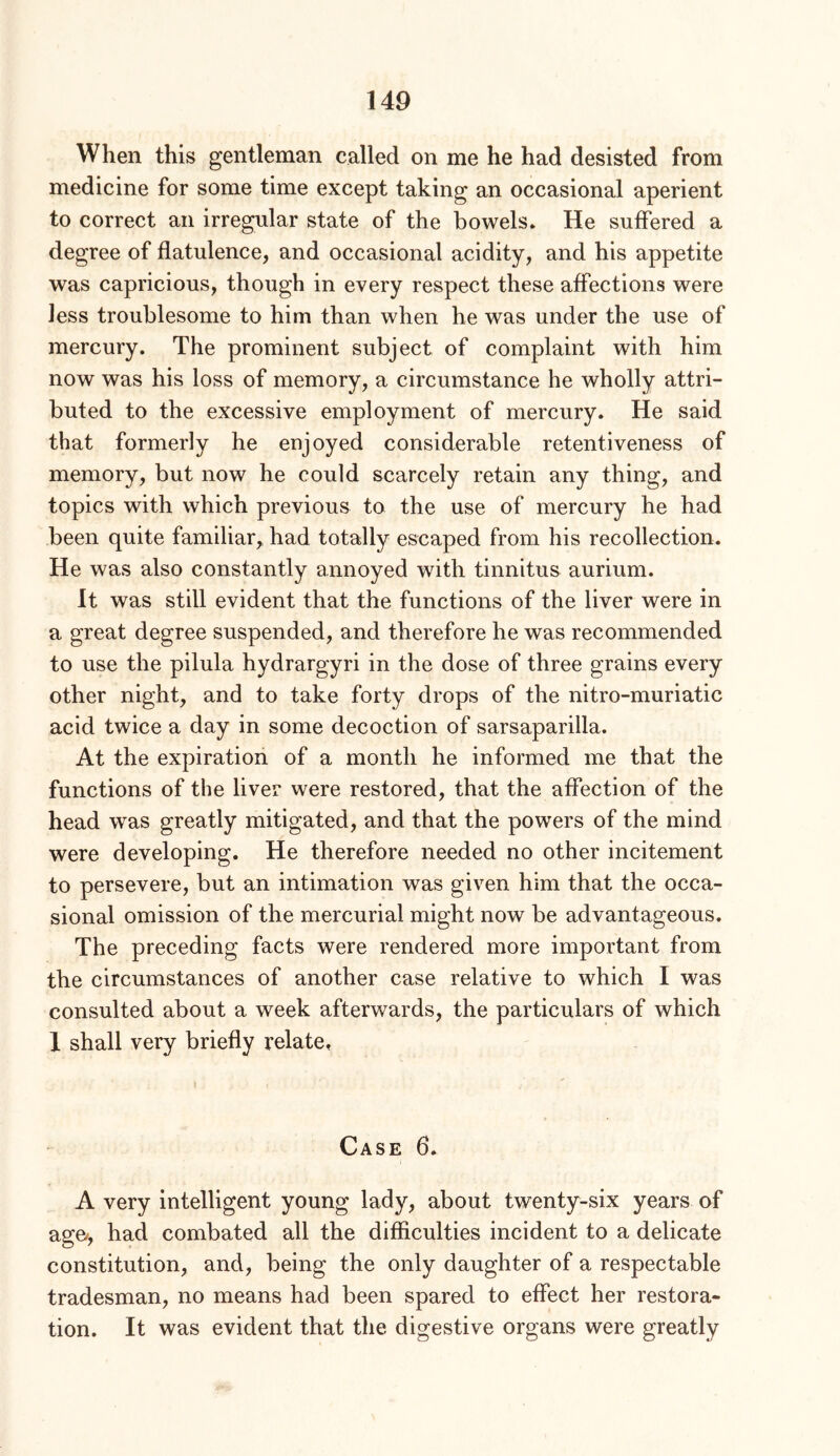 When this gentleman called on me he had desisted from medicine for some time except taking an occasional aperient to correct an irregular state of the bowels. He suffered a degree of flatulence, and occasional acidity, and his appetite was capricious, though in every respect these affections were less troublesome to him than when he was under the use of mercury. The prominent subject of complaint with him now was his loss of memory, a circumstance he wholly attri- buted to the excessive employment of mercury. He said that formerly he enjoyed considerable retentiveness of memory, but now he could scarcely retain any thing, and topics with which previous to the use of mercury he had been quite familiar,, had totally escaped from his recollection. He was also constantly annoyed with tinnitus aurium. It was still evident that the functions of the liver were in a great degree suspended, and therefore he was recommended to use the pilula hydrargyri in the dose of three grains every other night, and to take forty drops of the nitro-muriatic acid twice a day in some decoction of sarsaparilla. At the expiration of a month he informed me that the functions of the liver were restored, that the affection of the head was greatly mitigated, and that the powers of the mind were developing. He therefore needed no other incitement to persevere, but an intimation was given him that the occa- sional omission of the mercurial might now be advantageous. The preceding facts were rendered more important from the circumstances of another case relative to which I was consulted about a week afterwards, the particulars of which 1 shall very briefly relate, Case 6. A very intelligent young lady, about twenty-six years of age/, had combated all the difficulties incident to a delicate constitution, and, being the only daughter of a respectable tradesman, no means had been spared to effect her restora- tion. It was evident that the digestive organs were greatly