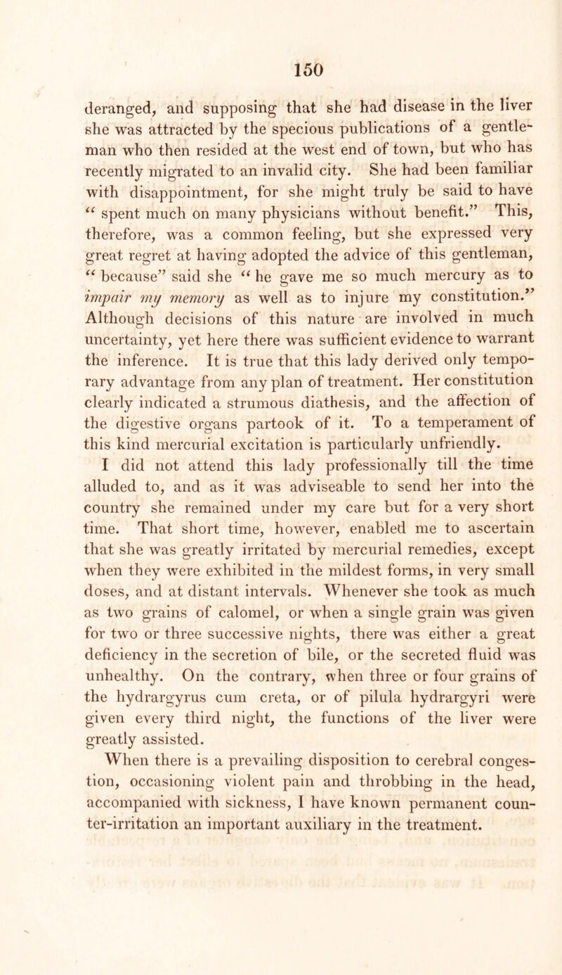 deranged, and supposing that she had disease in the liver she was attracted by the specious publications of a gentle- man who then resided at the west end of town, but who has recently migrated to an invalid city. She had been familiar with disappointment, for she might truly be said to have spent much on many physicians without benefit.” This, therefore, was a common feeling, but she expressed very great regret at having adopted the advice of this gentleman, because” said she he gave me so much mercury as to impair my memory as well as to injure my constitution.’ Although decisions of this nature' are involved in much uncertainty, yet here there was sufficient evidence to warrant the inference. It is true that this lady derived only tempo- rary advantage from any plan of treatment. Her constitution clearly indicated a strumous diathesis, and the affection of the digestive organs partook of it. To a temperament of this kind mercurial excitation is particularly unfriendly. I did not attend this lady professionally till the time alluded to, and as it was adviseable to send her into the country she remained under my care but for a very short time. That short time, however, enabled me to ascertain that she was greatly irritated by mercurial remedies, except when they were exhibited in the mildest forms, in very small doses, and at distant intervals. Whenever she took as much as two grains of calomel, or when a single grain was given for two or three successive nights, there was either a great deficiency in the secretion of bile, or the secreted fluid was unhealthy. On the contrary, when three or four grains of the hydrargyrus cum creta, or of pilula hydrargyri were given every third night, the functions of the liver were greatly assisted. When there is a prevailing disposition to cerebral conges- tion, occasioning violent pain and throbbing in the head, accompanied with sickness, I have known permanent coun- ter-irritation an important auxiliary in the treatment.