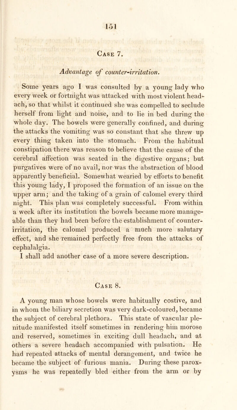 Case 7. Advantage of counter~irritation. Some years ago I was consulted by a young lady who every week or fortnight was attacked with most violent head- ach, so that whilst it continued she was compelled to seclude herself from light and noise, and to lie in bed during the whole day. The bowels were generally confined, and during the attacks the vomiting was so constant that she threw up every thing taken into the stomach. From the habitual constipation there was reason to believe that the cause of the cerebral affection was seated in the digestive organs; but purgatives were of no avail, nor was the abstraction of blood apparently beneficial. Somewhat wearied by efforts to benefit this young lady, I proposed the formation of an issue on the upper arm; and the taking of a grain of calomel every third night. This plan was completely successful. From within a week after its institution the bowels became more manage- able than they had been before the establishment of counter- irritation, the calomel produced a much more salutary effect, and she remained perfectly free from the attacks of cephalalgia. I shall add another case of a more severe description. Case 8. A young man whose bowels were habitually costive, and in whom the biliary secretion was very dark-coloured, became the subject of cerebral plethora. This state of vascular ple- nitude manifested itself sometimes in rendering him morose and reserved, sometimes in exciting dull headach, and at others a severe headach accompanied with pulsation. He had repeated attacks of mental derangement, and twice he became the subject of furious mania. During these parox- ysms he was repeatedly bled either from the arm or by