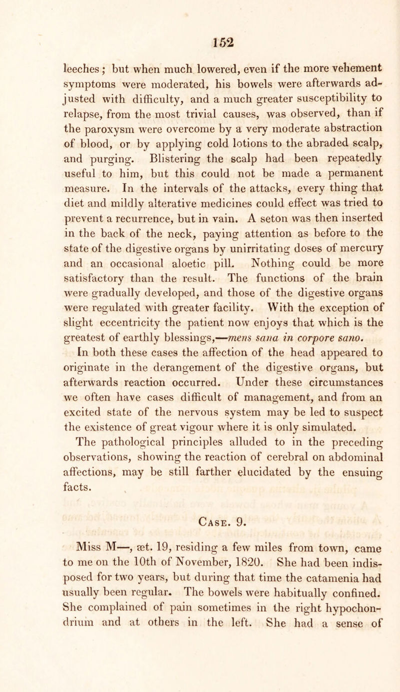 leeches; but when much lowered, even if the more vehement symptoms were moderated, his bowels were afterwards ad- justed with difficulty, and a much greater susceptibility to relapse, from the most trivial causes, was observed, than if the paroxysm were overcome by a very moderate abstraction of blood, or by applying cold lotions to the abraded scalp, and purging. Blistering the scalp had been repeatedly useful to him, but this could not be made a permanent measure. In the intervals of the attacks, every thing that diet and mildly alterative medicines could effect was tried to prevent a recurrence, but in vain. A seton was then inserted in the back of the neck, paying attention as before to the state of the digestive organs by unirritating doses of mercury and an occasional aloetic pill. Nothing could be more satisfactory than the result. The functions of the brain were gradually developed, and those of the digestive organs were regulated with greater facility. With the exception of slight eccentricity the patient now enjoys that which is the greatest of earthly blessings,—mens Sana in corpore sano. In both these cases the affection of the head appeared to originate in the derangement of the digestive organs, but afterwards reaction occurred. Under these circumstances we often have cases difficult of management, and from an excited state of the nervous system may be led to suspect the existence of great vigour where it is only simulated. The pathological principles alluded to in the preceding observations, showing the reaction of cerebral on abdominal affections, may be still farther elucidated by the ensuing facts. Case. 9. Miss M—, set. 19, residing a few miles from town, came to me on the 10th of November, 1820. She had been indis- posed for two years, but during that time the catamenia had usually been regular. The bowels were habitually confined. She complained of pain sometimes in the right hypochon- driiihi and at others in the left. She had a sense of