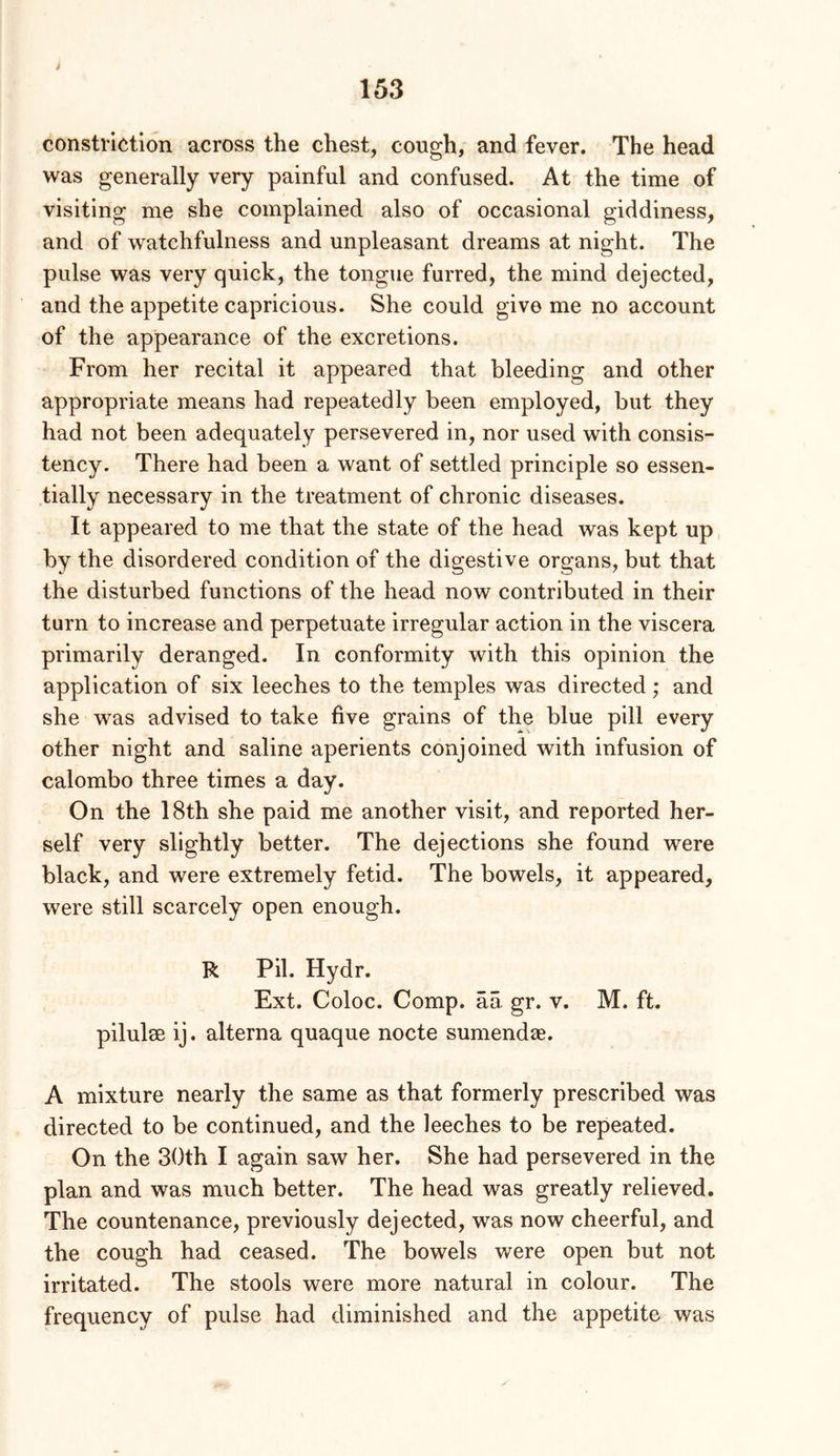 constriction across the chest, cough, and fever. The head was generally very painful and confused. At the time of visiting me she complained also of occasional giddiness, and of watchfulness and unpleasant dreams at night. The pulse was very quick, the tongue furred, the mind dejected, and the appetite capricious. She could give me no account of the appearance of the excretions. From her recital it appeared that bleeding and other appropriate means had repeatedly been employed, but they had not been adequately persevered in, nor used with consis- tency. There had been a want of settled principle so essen- tially necessary in the treatment of chronic diseases. It appeared to me that the state of the head was kept up by the disordered condition of the digestive organs, but that the disturbed functions of the head now contributed in their turn to increase and perpetuate irregular action in the viscera primarily deranged. In conformity with this opinion the application of six leeches to the temples was directed; and she was advised to take five grains of the blue pill every other night and saline aperients conjoined with infusion of calombo three times a day. On the 18th she paid me another visit, and reported her- self very slightly better. The dejections she found were black, and were extremely fetid. The bowels, it appeared, were still scarcely open enough. R Pil. Hydr. Ext. Coloc. Comp, aa gr. v. M. ft. pilulse ij. alterna quaque nocte sumendae. A mixture nearly the same as that formerly prescribed was directed to be continued, and the leeches to be repeated. On the 30th I again saw her. She had persevered in the plan and was much better. The head was greatly relieved. The countenance, previously dejected, was now cheerful, and the cough had ceased. The bowels were open but not irritated. The stools were more natural in colour. The frequency of pulse had diminished and the appetite was
