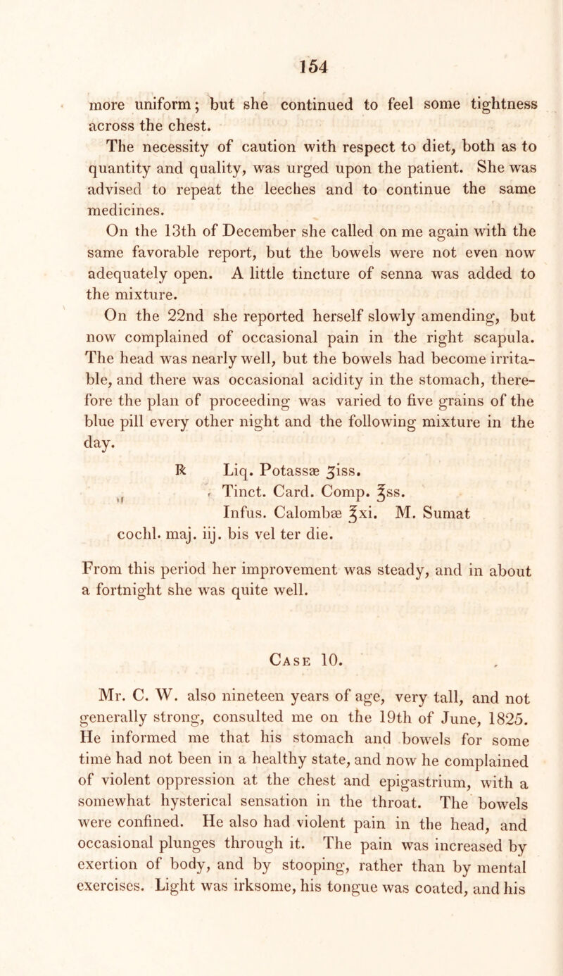 r more uniform; but she continued to feel some tightness across the chest. The necessity of caution with respect to diet, both as to quantity and quality, was urged upon the patient. She was advised to repeat the leeches and to continue the same medicines. On the 13th of December she called on me again with the same favorable report, but the bowels were not even now adequately open. A little tincture of senna was added to the mixture. On the 22nd she reported herself slowly amending, but now complained of occasional pain in the right scapula. The head was nearly well, but the bowels had become irrita- ble, and there was occasional acidity in the stomach, there- fore the plan of proceeding was varied to five grains of the blue pill every other night and the following mixture in the day. R Liq. Potassae ^iss. r Tinct. Card. Comp. ^ss. Infus. Calombae ^xi. M. Sumat cochl. maj. iij. bis vel ter die. From this period her improvement was steady, and in about a fortnight she was quite well. Case 10. Mr. C. W. also nineteen years of age, very tall, and not generally strong, consulted me on the 19th of June, 1825. He informed me that his stomach and bowels for some time had not been in a healthy state, and now he complained of violent oppression at the chest and epigastrium, with a somewhat hysterical sensation in the throat. The bowels were confined. He also had violent pain in the head, and occasional plunges through it. The pain was increased by exertion of body, and by stooping, rather than by mental exercises. Light was irksome, his tongue was coated, and his