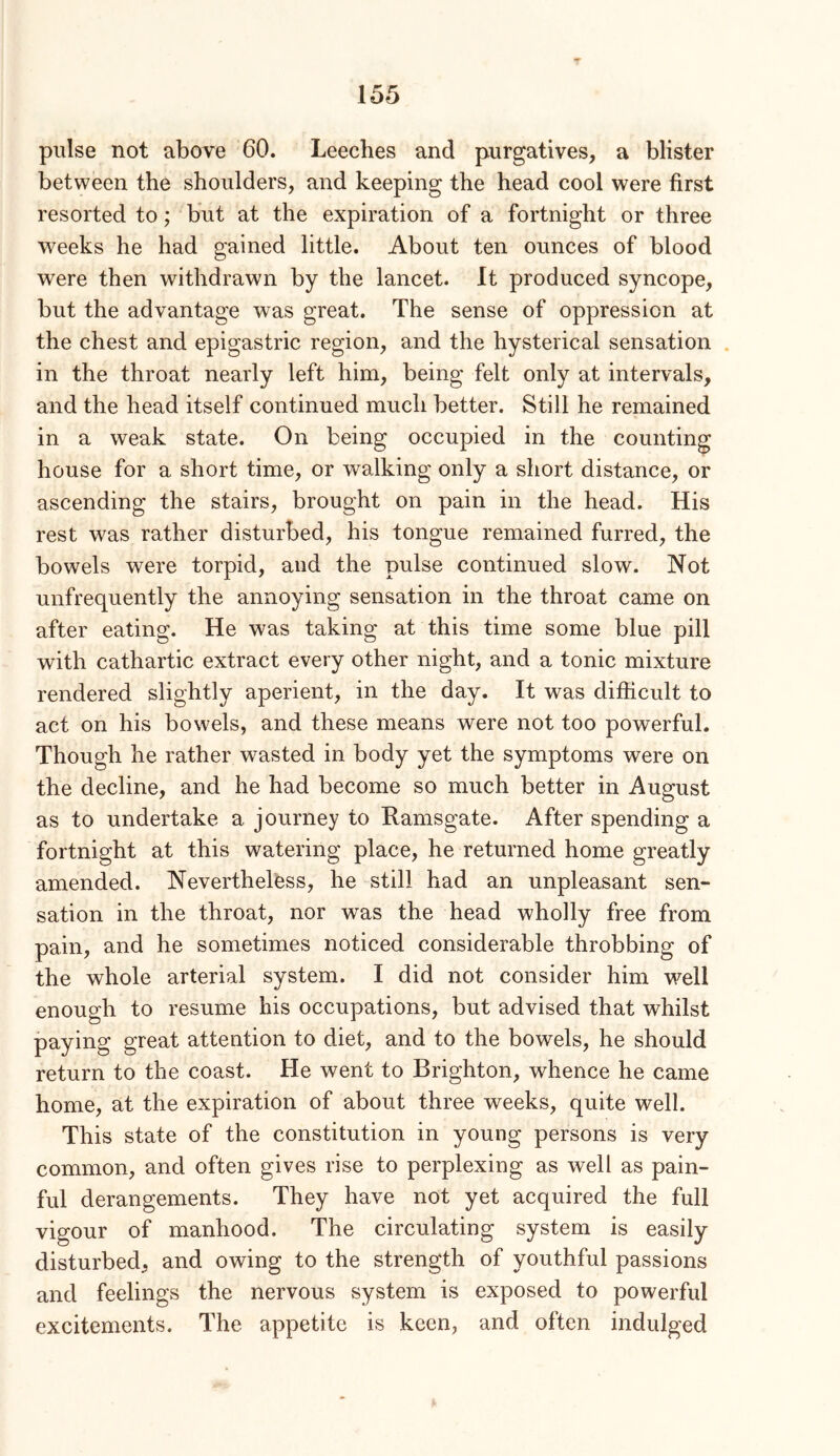 pulse not above 60. Leeches and purgatives, a blister between the shoulders, and keeping the head cool were first resorted to; but at the expiration of a fortnight or three weeks he had gained little. About ten ounces of blood were then withdrawn by the lancet. It produced syncope, but the advantage was great. The sense of oppression at the chest and epigastric region, and the hysterical sensation . in the throat nearly left him, being felt only at intervals, and the head itself continued much better. Still he remained in a weak state. On being occupied in the counting house for a short time, or walking only a short distance, or ascending the stairs, brought on pain in the head. His rest was rather disturbed, his tongue remained furred, the bowels were torpid, and the pulse continued slow. Not unfrequently the annoying sensation in the throat came on after eating. He was taking at this time some blue pill with cathartic extract every other night, and a tonic mixture rendered slightly aperient, in the day. It was difficult to act on his bowels, and these means were not too powerful. Though he rather wasted in body yet the symptoms were on the decline, and he had become so much better in August as to undertake a journey to Ramsgate. After spending a fortnight at this watering place, he returned home greatly amended. Nevertheless, he still had an unpleasant sen- sation in the throat, nor was the head wholly free from pain, and he sometimes noticed considerable throbbing of the whole arterial system. I did not consider him well enough to resume his occupations, but advised that whilst paying great attention to diet, and to the bowels, he should return to the coast. He went to Brighton, whence he came home, at the expiration of about three weeks, quite well. This state of the constitution in young persons is very common, and often gives rise to perplexing as well as pain- ful derangements. They have not yet acquired the full vigour of manhood. The circulating system is easily disturbed, and owing to the strength of youthful passions and feelings the nervous system is exposed to powerful excitements. The appetite is keen, and often indulged