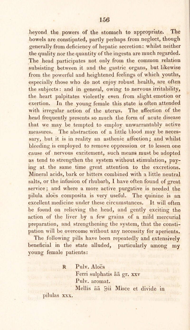 l)eyond the powers of the stomach to appropriate. The bowels are constipated, partly perhaps from neglect, though generally from deficiency of hepatic secretion: whilst neither the quality nor the quantity of the ingesta are much regarded. The head participates not only from the common relation subsisting between it and the gastric organs, but likewise from the powerful and heightened feelings of which youths, especially those who do not enjoy robust health, are often the subjects: and in general, owing to nervous irritability, the heart palpitates violently even from slight emotion or exertion. In the young female this state is often attended with irregular action of the uterus. The affection of the head frequently presents so much the form of acute disease that we may be tempted to emplo} unwarrantably active measures. The abstraction of a little blood may be neces- sary, but it is in reality an asthenic affection; and whilst bleeding is employed to remove oppression or to lessen one cause of nervous excitement, such means must be adopted as tend to strengthen the system without stimulation, pay- ing at the same time great attention to the excretions. Mineral acids, bark or bitters combined with a little neutral salts, or the infusion of rhubarb, I have often found of great service; and where a more active purgative is needed the pilula aloes composita is very useful. The quinine is an excellent medicine under these circumstances. It will often be found on relieving the head, and gently exciting the action of the liver by a few grains of a mild mercurial preparation, and strengthening the system, that the consti- pation will be overcome without any necessity for aperients. The following pills have been repeatedly and extensively beneficial in the state alluded, particularly among my young female patients: R Pulv. Aloes Ferri sulphatis aa gr. xxv Pulv. aromat. Mellis aa 9ii Misce et divide in pilulas XXX.