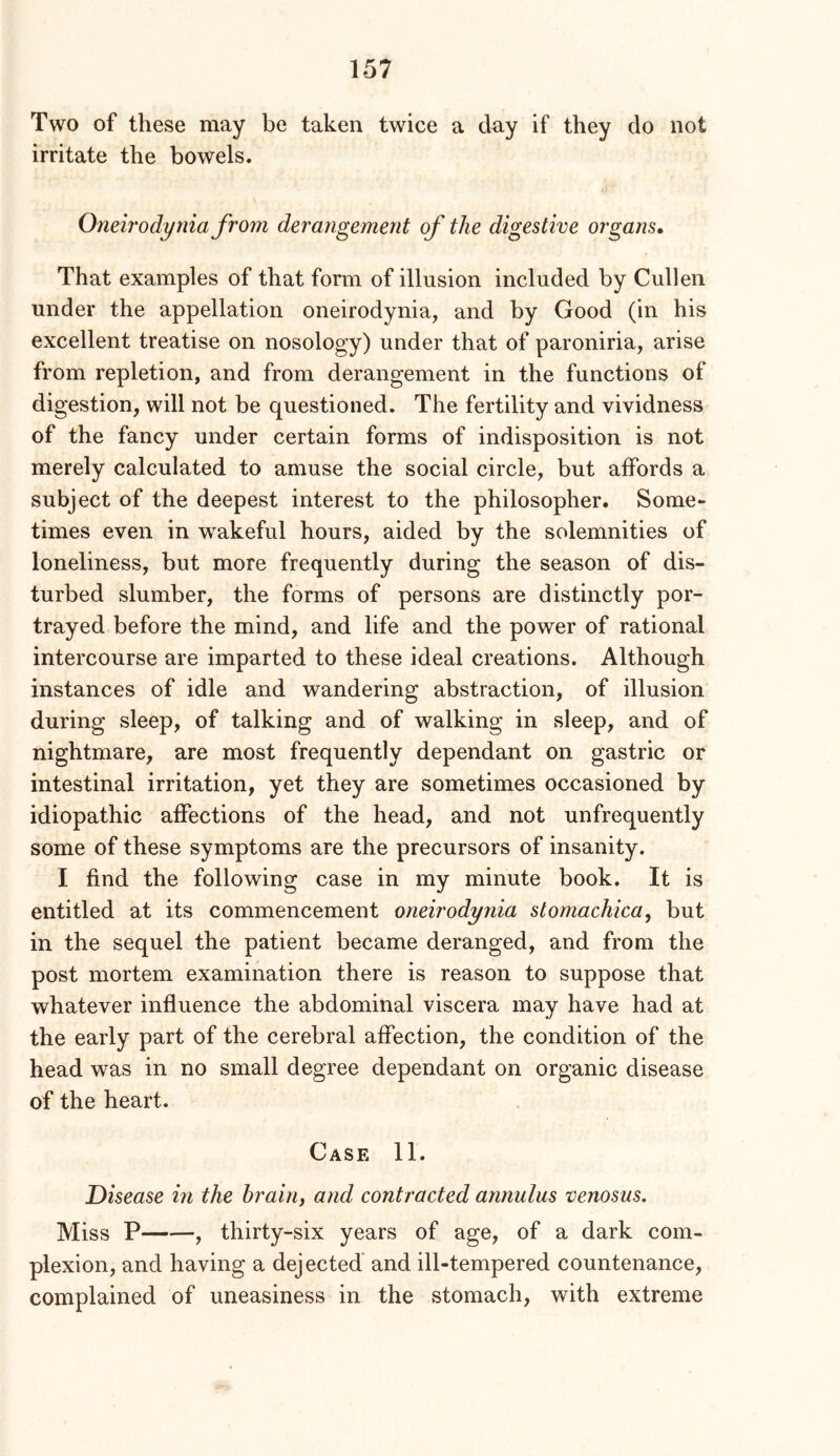 Two of these may be taken twice a day if they do not irritate the bowels. Oneirodynia from derangement of the digestive organs. That examples of that form of illusion included by Cullen under the appellation oneirodynia, and by Good (in his excellent treatise on nosology) under that of paroniria, arise from repletion, and from derangement in the functions of digestion, will not be questioned. The fertility and vividness of the fancy under certain forms of indisposition is not merely calculated to amuse the social circle, but affords a subject of the deepest interest to the philosopher. Some- times even in wakeful hours, aided by the solemnities of loneliness, but more frequently during the season of dis- turbed slumber, the forms of persons are distinctly por- trayed before the mind, and life and the power of rational intercourse are imparted to these ideal creations. Although instances of idle and wandering abstraction, of illusion during sleep, of talking and of walking in sleep, and of nightmare, are most frequently dependant on gastric or intestinal irritation, yet they are sometimes occasioned by idiopathic affections of the head, and not unfrequently some of these symptoms are the precursors of insanity. I find the following case in my minute book. It is entitled at its commencement oneirodynia stomachica, but in the sequel the patient became deranged, and from the post mortem examination there is reason to suppose that whatever influence the abdominal viscera may have had at the early part of the cerebral affection, the condition of the head was in no small degree dependant on organic disease of the heart. Case 11. Disease in the brain, and contracted annulus venosus. Miss P , thirty-six years of age, of a dark com- plexion, and having a dejected and ill-tempered countenance, complained of uneasiness in the stomach, with extreme