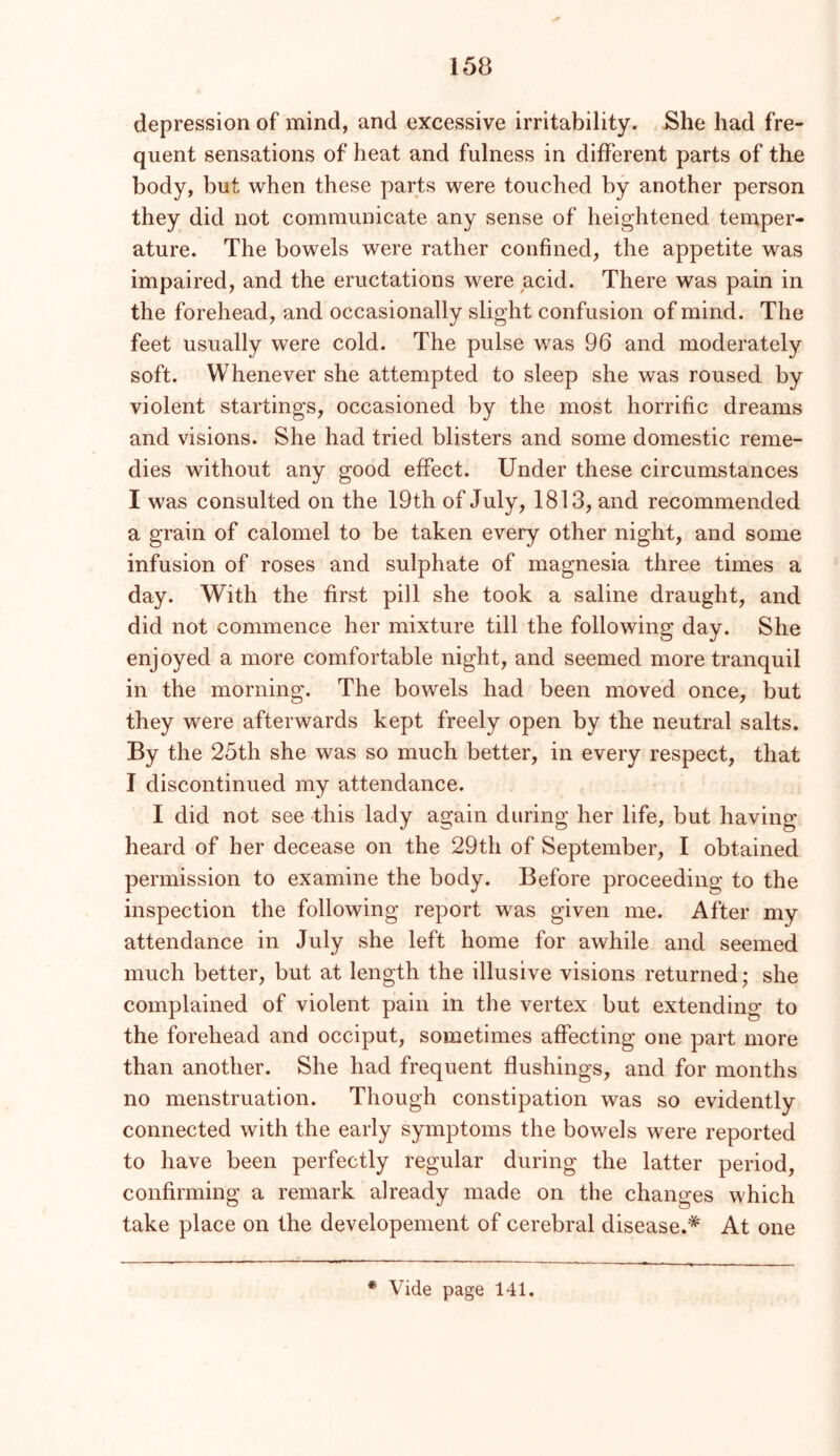 depression of mind, and excessive irritability. She had fre- quent sensations of heat and fulness in different parts of the body, but when these parts were touched by another person they did not communicate any sense of heightened temper- ature. The bowels were rather confined, the appetite was impaired, and the eructations were acid. There was pain in the forehead, and occasionally slight confusion of mind. The feet usually were cold. The pulse was 96 and moderately soft. Whenever she attempted to sleep she was roused by violent startings, occasioned by the most horrific dreams and visions. She had tried blisters and some domestic reme- dies without any good effect. Under these circumstances I was consulted on the 19th of July, 1813, and recommended a grain of calomel to be taken every other night, and some infusion of roses and sulphate of magnesia three times a day. With the first pill she took a saline draught, and did not commence her mixture till the following day. She enjoyed a more comfortable night, and seemed more tranquil in the morning. The bowels had been moved once, but they were afterwards kept freely open by the neutral salts. By the 25th she was so much better, in every respect, that I discontinued my attendance. I did not see this lady again during her life, but having heard of her decease on the 29th of September, I obtained permission to examine the body. Before proceeding to the inspection the following report was given me. After my attendance in July she left home for awhile and seemed much better, but at length the illusive visions returned; she complained of violent pain in the vertex but extending to the forehead and occiput, sometimes affecting one part more than another. She had frequent flushings, and for months no menstruation. Though constipation was so evidently connected with the early symptoms the bowels were reported to have been perfectly regular during the latter period, confirming a remark already made on the changes which take place on the developement of cerebral disease.* At one * Vide page 141.