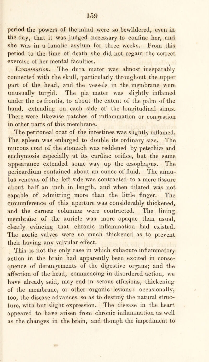 period the powers of the mind were so bewildered, even in the day, that it was judged necessary to confine her, and she was in a lunatic asylum for three weeks. From this period to the time of death she did not regain the correct exercise of her mental faculties. Examination. The dura mater was almost inseparably connected with the skull, particularly throughout the upper part of the head, and the vessels in the membrane were unusually turgid. The pia mater was slightly inflamed under the os frontis, to about the extent of the palm of the hand, extending on each side of the longitudinal sinus. There were likewise patches of inflammation or congestion in other parts of this membrane. The peritoneal coat of the intestines was slightly inflamed. The spleen was enlarged to double its ordinary size. The mucous coat of the stomach was reddened by petechise and ecchymosis especially at its cardiac orifice, but the same appearance extended some way up the oesophagus. The pericardium contained about an ounce of fluid. The annu- lus venosus of the left side was contracted to a mere fissure about half an inch in length, and when dilated was not capable of admitting more than the little finger. The circumference of this aperture was considerably thickened, and the carneee columnae were contracted. The lining membrane of the auricle was more opaque than usual, clearly evincing that chronic inflammation had existed. The aortic valves were so much thickened as to prevent their having any valvular effect. This is not the only case in which subacute inflammatory action in the brain had apparently been excited in conse- quence of derangements of the digestive organs; and the afiection of the head, commencing in disordered action, we have already said, may end in serous effusions, thickening of the membrane, or other organic lesions: occasionally, too, the disease advances so as to destroy the natural struc- ture, with but slight expression. The disease in the heart appeared to have arisen from chronic inflammation as well as the changes in the brain, and though the impediment to