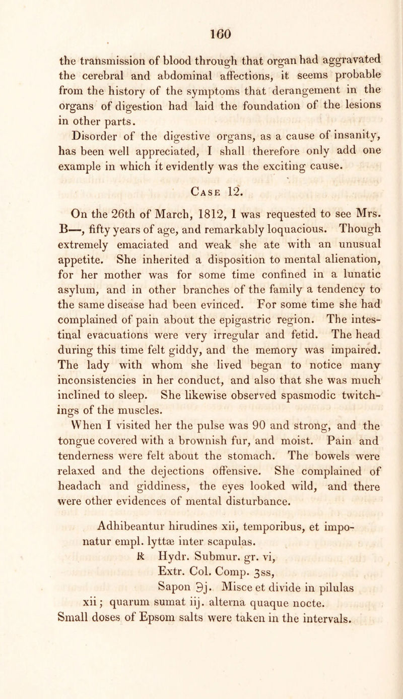 the transmission of blood through that organ had aggravated the cerebral and abdominal affections, it seems probable from the history of the symptoms that derangement in the organs of digestion had laid the foundation of the lesions in other parts. Disorder of the digestive organs, as a cause of insanity, has been well appreciated, I shall therefore only add one example in which it evidently was the exciting cause. Case 12. On the 26th of March, 1812, 1 was requested to see Mrs. B—, fifty years of age, and remarkably loquacious. Though extremely emaciated and weak she ate with an unusual appetite. She inherited a disposition to mental alienation, for her mother was for some time confined in a lunatic asylum, and in other branches of the family a tendency to the same disease had been evinced. For some time she had complained of pain about the epigastric region. The intes- tinal evacuations were very irregular and fetid. The head during this time felt giddy, and the memory was impaired. The lady with whom she lived began to notice many inconsistencies in her conduct, and also that she was much inclined to sleep. She likewise observed spasmodic twitch- ings of the muscles. When I visited her the pulse was 90 and strong, and the tongue covered with a brownish fur, and moist. Pain and tenderness were felt about the stomach. The bowels were relaxed and the dejections offensive. She complained of headach and giddiness, the eyes looked wild, and there were other evidences of mental disturbance. Adhibeantur hirudines xii, temporibus, et impo- natur empl. lyttae inter scapulas. R Hydr. Submur. gr. vi, Extr. Col. Comp. 3ss, Sapon 9j. Misce et divide in pilulas xii; quarum sumat iij. alterna quaque nocte. Small doses of Epsom salts were taken in the intervals.