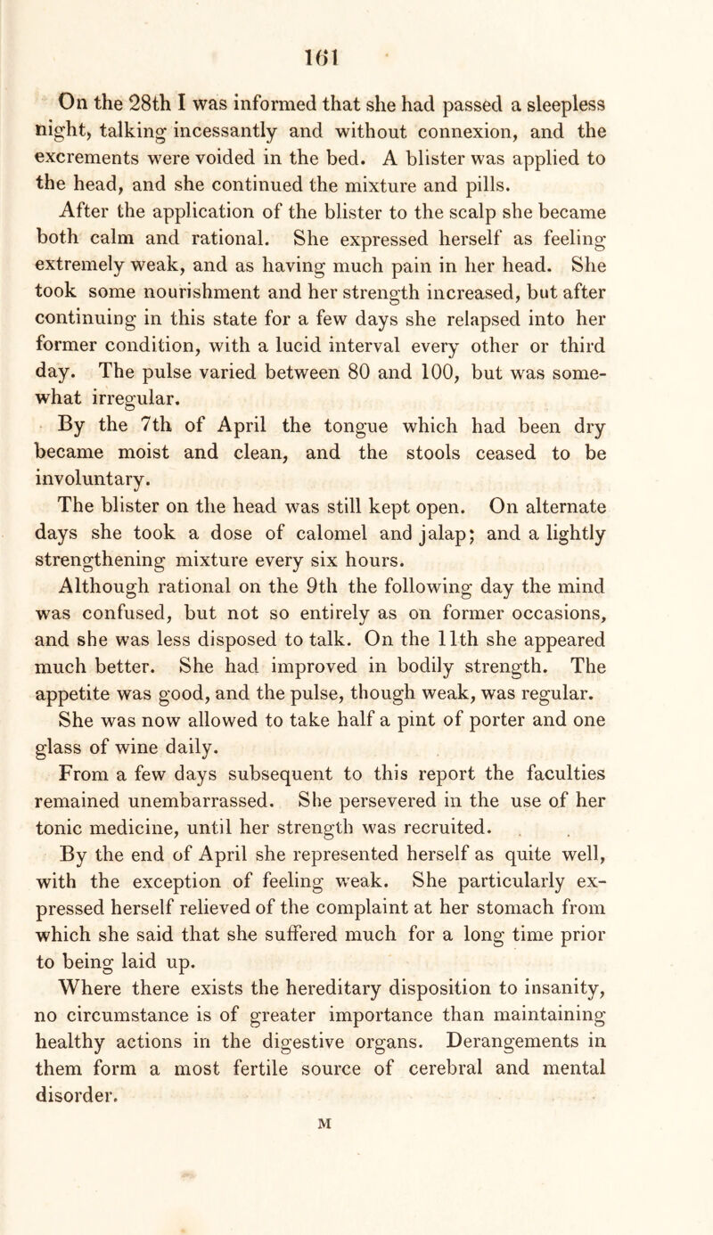 101 On the 28th I was informed that she had passed a sleepless night, talking incessantly and without connexion, and the excrements were voided in the bed. A blister was applied to the head, and she continued the mixture and pills. After the application of the blister to the scalp she became both calm and rational. She expressed herself as feeling extremely weak, and as having much pain in her head. She took some nourishment and her strength increased, but after continuing in this state for a few days she relapsed into her former condition, with a lucid interval every other or third day. The pulse varied between 80 and 100, but was some- what irregular. By the 7th of April the tongue which had been dry became moist and clean, and the stools ceased to be involuntary. The blister on the head was still kept open. On alternate days she took a dose of calomel and jalap; and a lightly strengthening mixture every six hours. Although rational on the 9th the following day the mind was confused, but not so entirely as on former occasions, and she was less disposed to talk. On the 11th she appeared much better. She had improved in bodily strength. The appetite was good, and the pulse, though weak, was regular. She was now allowed to take half a pint of porter and one glass of wine daily. From a few days subsequent to this report the faculties remained unembarrassed. She persevered in the use of her tonic medicine, until her strength was recruited. By the end of April she represented herself as quite well, with the exception of feeling v/eak. She particularly ex- pressed herself relieved of the complaint at her stomach from which she said that she suffered much for a long time prior to being laid up. Where there exists the hereditary disposition to insanity, no circumstance is of greater importance than maintaining healthy actions in the digestive organs. Derangements in them form a most fertile source of cerebral and mental disorder. M
