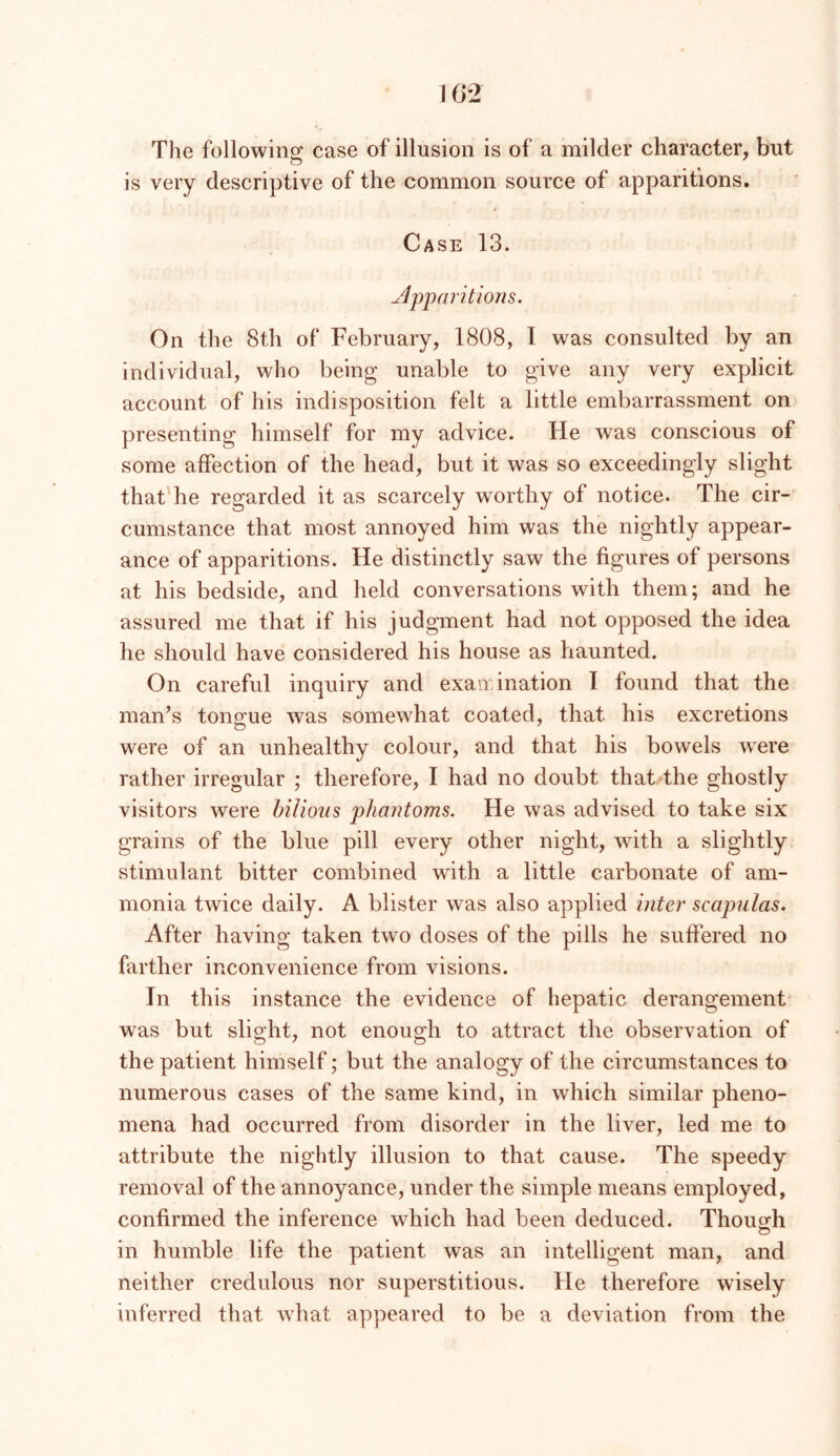 The followino: case of illusion is of a milder character, but is very descriptive of the common source of apparitions. Case 13. ^Apparitions. On the 8th of February, 1808, I was consulted by an individual, who being unable to give any very explicit account of his indisposition felt a little embarrassment on presenting himself for my advice. He was conscious of some affection of the head, but it was so exceedingly slight that'he regarded it as scarcely worthy of notice. The cir- cumstance that most annoyed him was the nightly appear- ance of apparitions. He distinctly saw the figures of persons at his bedside, and held conversations with them; and he assured me that if his judgment had not opposed the idea he should have considered his house as haunted. On careful inquiry and exaivination I found that the man’s tongue was somewhat coated, that his excretions were of an unhealthy colour, and that his bowels were rather irregular ; therefore, I had no doubt that the ghostly visitors were bilious phantoms. He was advised to take six grains of the blue pill every other night, with a slightly stimulant bitter combined with a little carbonate of am- monia twice daily. A blister was also applied inter scapulas. After having taken two doses of the pills he sulfered no farther inconvenience from visions. In this instance the evidence of hepatic derangement was but slight, not enough to attract the observation of the patient himself; but the analogy of the circumstances to numerous cases of the same kind, in which similar pheno- mena had occurred from disorder in the liver, led me to attribute the nightly illusion to that cause. The speedy removal of the annoyance, under the simple means employed, confirmed the inference which had been deduced. Thoua-h in humble life the patient was an intelligent man, and neither credulous nor superstitious. He therefore wisely inferred that what appeared to be a deviation from the