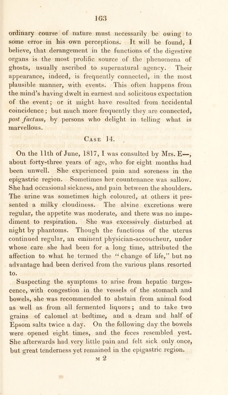 1G3 ordinary course of nature must necessarily be owing to some error in his own perceptions. Jt will be found, I believe, that derangement in the functions of the digestive organs is the most prolific source of the phenomena of ghosts, usually ascribed to supernatural agency. Their appearance, indeed, is frequently connected, in the most plausible manner, with events. This often happens from the mind’s having dwelt in earnest and solicitous expectation of the event; or it might have resulted from accidental coincidence; but much more frequently they are connected, post factumf by persons who delight in telling what is marvellous. Case 14. On the 11th of June, 1817, I was consulted by Mrs. E—, about forty-three years of age, who for eight months had been unwell. She experienced pain and soreness in the epigastric region. Sometimes her countenance was sallow. She had occasional sickness, and pain between the shoulders. The urine was sometimes high coloured, at others it pre- sented a milky cloudiness. The alvine excretions were regular, the appetite was moderate, and there was no impe- diment to respiration. She was excessively disturbed at night by phantoms. Though the functions of the uterus continued regular, an eminent physician-accoucheur, under whose care she had been for a long time, attributed the affection to what he termed the change of life,” but no advantage had been derived from the various plans resorted to. Suspecting the symptoms to arise from hepatic turges- cence, with congestion in the vessels of the stomach and bowels, she was recommended to abstain from animal food as well as from all fermented liquors ; and to take two grains of calomel at bedtime, and a dram and half of Epsom salts twice a day. On the following day the bowels were opened eight times, and the feces resembled yest. She afterwards had very little pain and felt sick only once, but great tenderness yet remained in the epigastric region. M 2