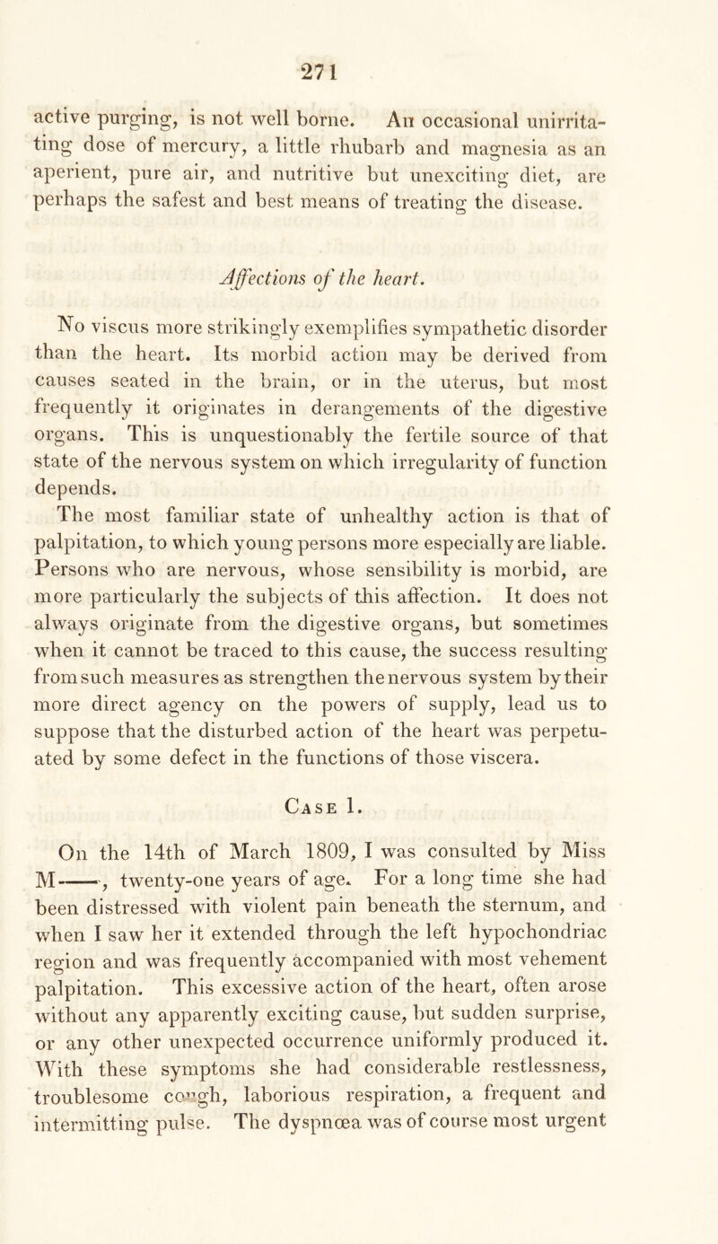 active purging, is not well borne. An occasional unirrita- ting dose of mercury, a little rhubarb and magnesia as an aperient, pure air, and nutritive but unexciting diet, are perhaps the safest and best means of treating the disease. Jffections of the heart. No viscus more strikingly exemplifies sympathetic disorder than the heart. Its morbid action may be derived from causes seated in the brain, or in the uterus, but most frequently it originates in derangements of the digestive organs. This is unquestionably the fertile source of that state of the nervous system on which irregularity of function depends. The most familiar state of unhealthy action is that of palpitation, to which young persons more especially are liable. Persons who are nervous, whose sensibility is morbid, are more particularly the subjects of tliis affection. It does not always originate from the digestive organs, but sometimes when it cannot be traced to this cause, the success resulting from such measures as strengthen the nervous system by their more direct agency on the powers of supply, lead us to suppose that the disturbed action of the heart was perpetu- ated by some defect in the functions of those viscera. Case I. On the 14th of March 1809, I was consulted by Miss M , twenty-one years of age. For a long time she had been distressed with violent pain beneath the sternum, and when I saw her it extended through the left hypochondriac region and was frequently accompanied with most vehement palpitation. This excessive action of the heart, often arose without any apparently exciting cause, but sudden surprise, or any other unexpected occurrence uniformly produced it. With these symptoms she had considerable restlessness, troublesome co”gh, laborious respiration, a frequent and intermitting pulse. The dyspnoea was of course most urgent