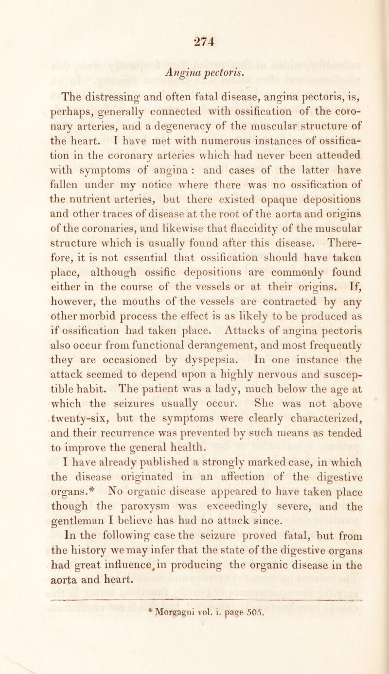 Angina pectoris. The distressing and often fatal disease, angina pectoris, is, perhaps, generally connected with ossification of the coro- nary arteries, and a degeneracy of the muscular structure of the heart. I have met with numerous instances of ossifica- tion in the coronary arteries which had never been attended with symptoms of angina : and cases of the latter have fallen under my notice where there was no ossification of the nutrient arteries, but there existed opaque depositions and other traces of disease at the root of the aorta and origins of the coronaries, and likewise that flaccidity of the muscular structure which is usually found after this disease. There- fore, it is not essential that ossification should have taken place, although ossific depositions are commonly found either in the course of the vessels or at their origins. If, however, the mouths of the vessels are contracted by any other morbid process the effect is as likely to be produced as if ossification had taken place. Attacks of angina pectoris also occur from functional derangement, and most frequently they are occasioned by dyspepsia. In one instance the attack seemed to depend upon a highly nervous and suscep- tible habit. The patient was a lady, much below the age at which the seizures usually occur. She was not above twenty-six, but the symptoms were clearly characterized, and their recurrence was prevented by such means as tended to improve the general health. I have already published a strongly marked case, in which the disease originated in an affection of the digestive organs.'* No organic disease appeared to have taken place though the paroxysm was exceedingly severe, and the gentleman I believe has had no attack since. In the following case the seizure proved fatal, but from the history we may infer that the state of the digestive organs had great influence^in producing the organic disease in the aorta and heart. ^Morgagni vol. i. page 50o.