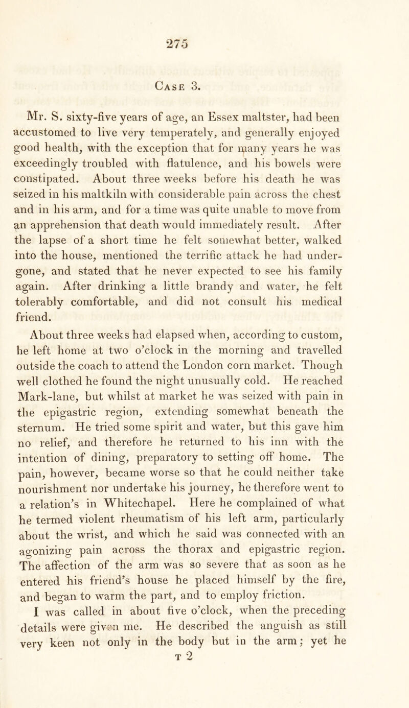 ^ i o Case 3. Mr. S. sixty-five years of age, an Essex maltster, had been accustomed to live very temperately, and generally enjoyed good health, with the exception that for many years he was exceedingly troubled with flatulence, and his bowels were constipated. About three weeks before his death he was seized in his maltkiln with considerable pain across the chest and in his arm, and for a time was quite unable to move from an apprehension that death would immediately result. After the lapse of a short time he felt somewhat better, walked into the house, mentioned the terrific attack he had under- gone, and stated that he never expected to see his family again. After drinking a little brandy and water, he felt tolerably comfortable, and did not consult his medical friend. About three weeks had elapsed when, according to custom, he left home at two o’clock in the morning and travelled outside the coach to attend the London corn market. Though well clothed he found the night unusually cold. He reached Mark-lane, but whilst at market he was seized with pain in the epigastric region, extending somewhat beneath the sternum. He tried some spirit and water, but this gave him no relief, and therefore he returned to his inn with the intention of dining, preparatory to setting off home. The pain, however, became worse so that he could neither take nourishment nor undertake his journey, he therefore went to a relation’s in Whitechapel. Here he complained of what he termed violent rheumatism of his left arm, particularly about the wrist, and which he said was connected with an agonizing pain across the thorax and epigastric region. The affection of the arm was so severe that as soon as he entered his friend’s house he placed himself by the fire, and began to warm the part, and to employ friction. I was called in about five o’clock, when the preceding details were given me. He described the anguish as still very keen not only in the body but in the arm; yet he rp 9 1 >w