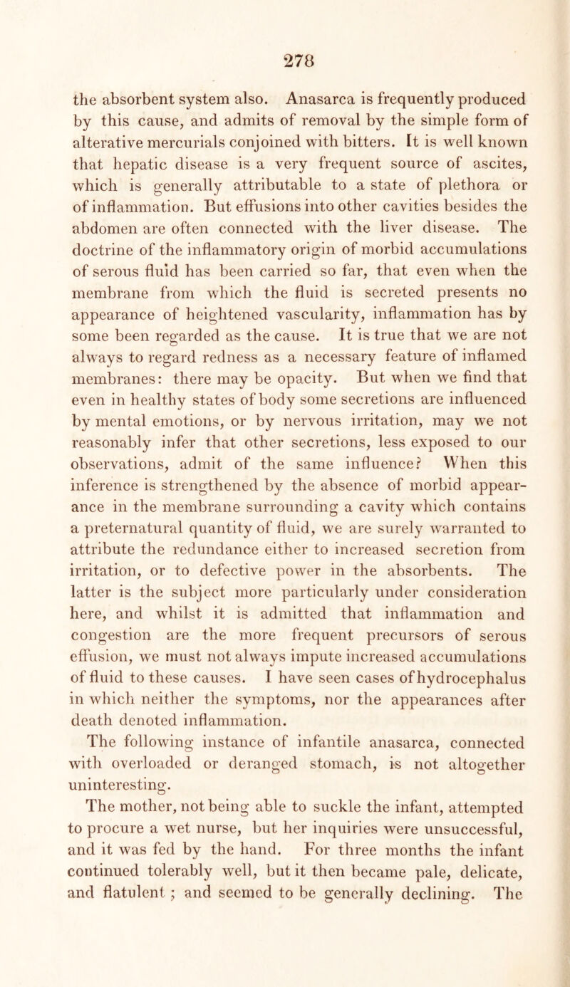 the absorbent system also. Anasarca is frequently produced by this cause, and admits of removal by the simple form of alterative mercurials conjoined with bitters. It is well known that hepatic disease is a very frequent source of ascites, which is generally attributable to a state of plethora or of inflammation. But effusions into other cavities besides the abdomen are often connected with the liver disease. The doctrine of the inflammatory origin of morbid accumulations of serous fluid has been carried so far, that even when the membrane from which the fluid is secreted presents no appearance of heightened vascularity, inflammation has by some been regarded as the cause. It is true that we are not always to regard redness as a necessary feature of inflamed membranes: there may be opacity. But when we find that even in healthy states of body some secretions are influenced by mental emotions, or by nervous irritation, may we not reasonably infer that other secretions, less exposed to our observations, admit of the same influence.? When this inference is strengthened by the absence of morbid appear- ance in the membrane surrounding a cavity which contains a preternatural quantity of fluid, we are surely warranted to attribute the redundance either to increased secretion from irritation, or to defective power in the absorbents. The latter is the subject more particularly under consideration here, and whilst it is admitted that inflammation and congestion are the more frequent precursors of serous effusion, we must not always impute increased accumulations of fluid to these causes. I have seen cases of hydrocephalus in which neither the symptoms, nor the appearances after death denoted inflammation. The following instance of infantile anasarca, connected with overloaded or deranged stomach, k not altogether uninteresting. The mother, not being able to suckle the infant, attempted to procure a wet nurse, but her inquiries were unsuccessful, and it was fed by the hand. For three months the infant continued tolerably well, but it then became pale, delicate, and flatulent; and seemed to be generally declining. The