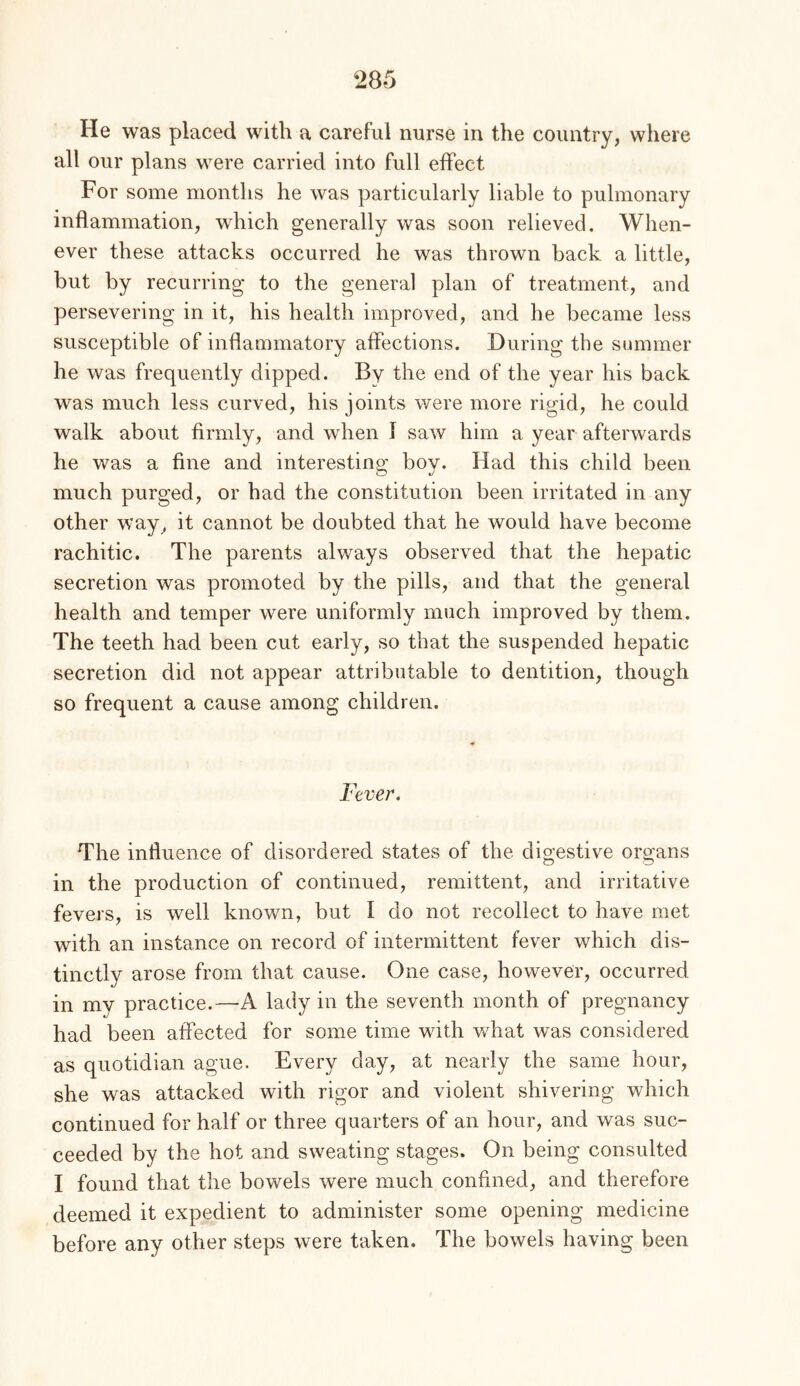 He was placed with a careful nurse in the country, where all our plans were carried into full effect For some months he was particularly liable to pulmonary inflammation, which generally was soon relieved. When- ever these attacks occurred he was thrown back a little, but by recurring to the general plan of treatment, and persevering in it, his health improved, and he became less susceptible of inflammatory affections. During the summer he was frequently dipped. By the end of the year his back was much less curved, his joints were more rigid, he could walk about firmly, and when I saw him a year afterwards he was a fine and interesting bov. Had this child been much purged, or had the constitution been irritated in any other way, it cannot be doubted that he would have become rachitic. The parents always observed that the hepatic secretion was promoted by the pills, and that the general health and temper were uniformly much improved by them. The teeth had been cut early, so that the suspended hepatic secretion did not appear attributable to dentition, though so frequent a cause among children. Fever. The influence of disordered states of the digestive organs in the production of continued, remittent, and irritative fevers, is well known, but I do not recollect to have met with an instance on record of intermittent fever which dis- tinctly arose from that cause. One case, however, occurred in my practice.—A lady in the seventh month of pregnancy had been affected for some time with what was considered as quotidian ague. Every day, at nearly the same hour, she was attacked with rigor and violent shivering which continued for half or three quarters of an hour, and was suc- ceeded by the hot and sweating stages. On being consulted I found that the bowels were much confined, and therefore deemed it expedient to administer some opening medicine before any other steps were taken. The bowels having been