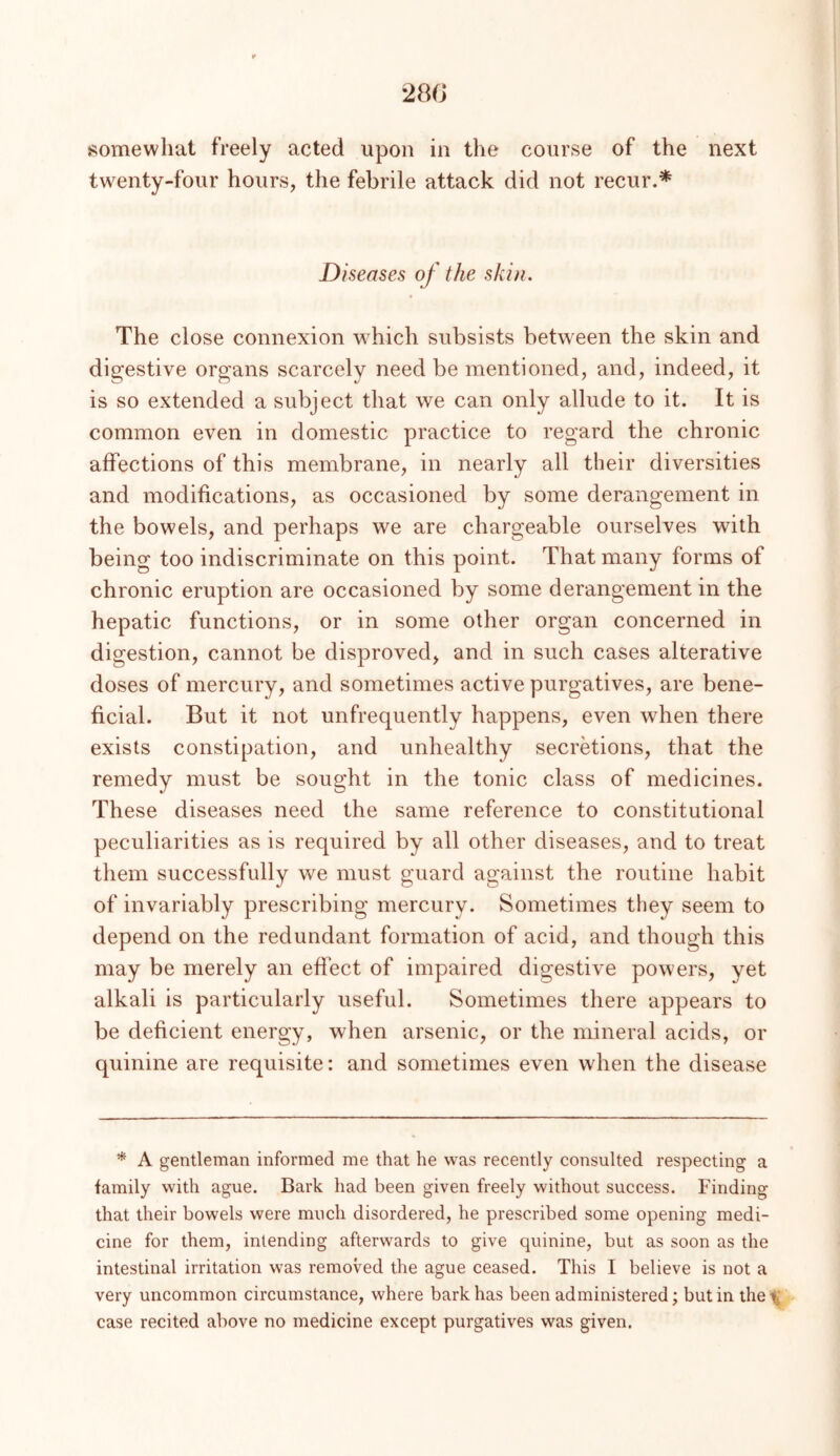 280 somewhat freely acted upon in the course of the next twenty-four hours, the febrile attack did not recur.* Diseases of the skin. The close connexion which subsists between the skin and digestive organs scarcely need be mentioned, and, indeed, it is so extended a subject that we can only allude to it. It is common even in domestic practice to regard the chronic affections of this membrane, in nearly all their diversities and modifications, as occasioned by some derangement in the bowels, and perhaps we are chargeable ourselves with being too indiscriminate on this point. That many forms of chronic eruption are occasioned by some derangement in the hepatic functions, or in some other organ concerned in digestion, cannot be disproved, and in such cases alterative doses of mercury, and sometimes active purgatives, are bene- ficial. But it not unfrequently happens, even when there exists constipation, and unhealthy secretions, that the remedy must be sought in the tonic class of medicines. These diseases need the same reference to constitutional peculiarities as is required by all other diseases, and to treat them successfully we must guard against the routine habit of invariably prescribing mercury. Sometimes they seem to depend on the redundant formation of acid, and though this may be merely an effect of impaired digestive powers, yet alkali is particularly useful. Sometimes there appears to be deficient energy, when arsenic, or the mineral acids, or quinine are requisite: and sometimes even when the disease * A gentleman informed me that he was recently consulted respecting a family with ague. Bark had been given freely without success. Finding that their bowels were much disordered, he prescribed some opening medi- cine for them, intending afterwards to give quinine, but as soon as the intestinal irritation was removed the ague ceased. This I believe is not a very uncommon circumstance, where bark has been administered; but in the^ case recited above no medicine except purgatives was given.
