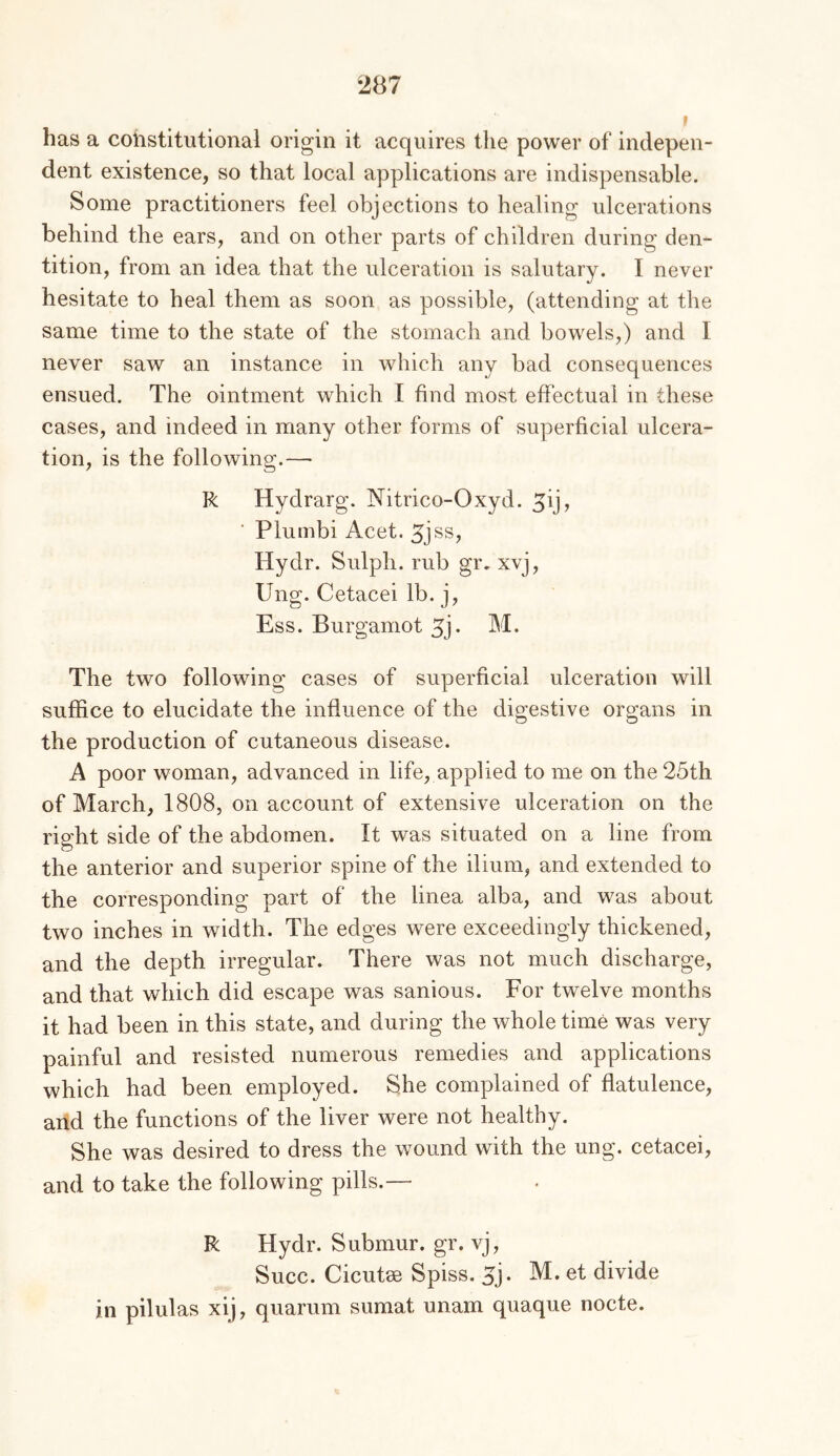 f has a constitutional origin it acquires the power of indepen- dent existence, so that local applications are indispensable. Some practitioners feel objections to healing ulcerations behind the ears, and on other parts of children during den- tition, from an idea that the ulceration is salutary. I never hesitate to heal them as soon as possible, (attending at the same time to the state of the stomach and bowels,) and I never saw an instance in which any bad consequences ensued. The ointment which I find most effectual in these cases, and indeed in many other forms of superficial ulcera- tion, is the following.— R Hydrarg. Nitrico-Oxyd. ^ij, ■ Plumbi Acet. Hydr. Sulph. rub gr. xvj, Ung. Cetacei lb. j. Ess. Burgamot 5j- M- The two following cases of superficial ulceration will suffice to elucidate the influence of the digestive organs in the production of cutaneous disease. A poor woman, advanced in life, applied to me on the 25th of March, 1808, on account of extensive ulceration on the right side of the abdomen. It was situated on a line from the anterior and superior spine of the ilium, and extended to the corresponding part of the linea alba, and was about two inches in width. The edges were exceedingly thickened, and the depth irregular. There was not much discharge, and that which did escape was sanious. For twelve months it had been in this state, and during the whole time was very painful and resisted numerous remedies and applications which had been employed. She complained of flatulence, arid the functions of the liver were not healthy. She was desired to dress the wound with the ung. cetacei, and to take the following pills.— R Hydr. Submur. gr. vj, Succ. Cicutse Spiss. 5j. M. et divide in pilulas xij, quarum sumat unam quaque nocte.