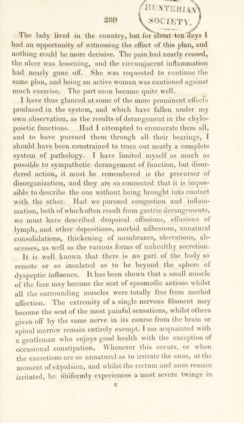 The lady lived in the country, but for about TeH days I had an opportunity of w^itnessing the effect of this plan, and nothing could be more decisive. The pain had nearly ceased, the ulcer was lessening, and the circumjacent inflammation had nearly gone off. She was requested to continue the same plan, and being an active woman was cautioned against much exercise. The part soon became quite well. 1 have thus glanced at some of the more prominent effects produced in the system, and which have fallen under my own observation, as the results of derangement in the chylo- poietic functions. Had I attempted to enumerate them all, and to have pursued them through all their bearings, I should have been constrained to trace out nearly a complete system of pathology. I have limited myself as much as possible to sympathetic derangement of function, but disor- dered action, it must be remembered is the precursor of disorganization, and they are so connected that it is impos- sible to describe the one without being brought into contact with the other. Had we pursued congestion and inflam- mation, both of which often result from gastric derangements, we must have described dropsical effusions, effusions of lymph, and other depositions, morbid adhesions, unnatural consolidations, thickening of membranes, ulcerations, ab- scesses, as well as the various forms of unhealthy secretion. It is well known that there is no part of the body so remote or so insulated as to be beyond the sphere of dyspeptic influence. It has been shown that a small muscle of the face may become the seat of spasmodic actions whilst all the surrounding muscles were totally free from morbid affection. The extremity of a single nervous filament may become the seat of the most painful sensations, whilst others odven off by the same nerve in its course from the brain or spinal marrow remain entirely exempt. I am acquainted with a gentleman who enjoys good health vrith the exception of occasional constipation. Whenever this occurs, or when the excretions are so unnatural as to irritate the anus, at the moment of expulsion, and whilst the rectum and anus remain irritated, he uniformly experiences a most severe twinge in