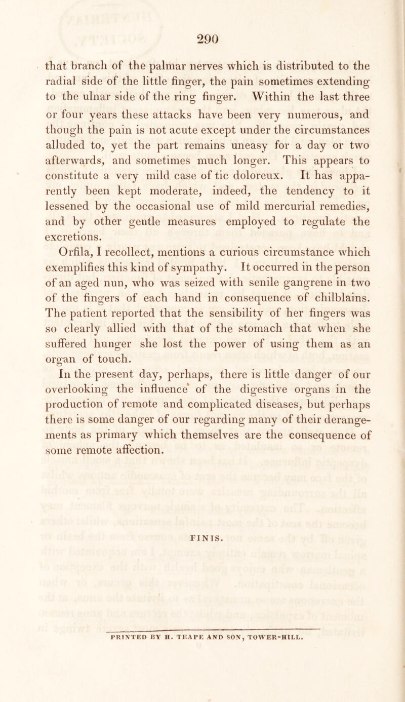 that branch of the palmar nerves which is distributed to the radial side of the little finger, the pain sometimes extending to the ulnar side of the ring finger. Within the last three or four years these attacks have been very numerous, and though the pain is not acute except under the circumstances alluded to, yet the part remains uneasy for a day or two afterwards, and sometimes much longer. This appears to constitute a very mild case of tic doloreux. It has appa- rently been kept moderate, indeed, the tendency to it lessened by the occasional use of mild mercurial remedies, and by other gentle measures employed to regulate the excretions. Orfila, I recollect, mentions a curious circumstance which exemplifies this kind of sympathy. It occurred in the person of an aged nun, who was seized with senile gangrene in two of the fingers of each hand in consequence of chilblains. The patient reported that the sensibility of her fingers was so clearly allied with that of the stomach that when she suffered hunger she lost the power of using them as an organ of touch. In the present day, perhaps, there is little danger of our overlooking the influence' of the digestive organs in the production of remote and complicated diseases, but perhaps there is some danger of our regarding many of their derange- ments as primary which themselves are the consequence of some remote affection. FINIS. PRINTED BY H. TEAPE AND SON, TOWER-HILL.