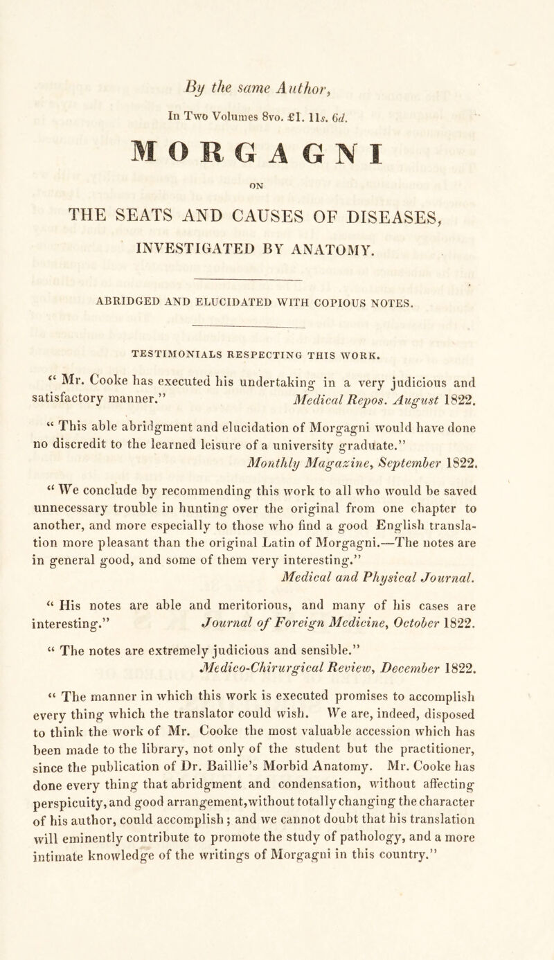 By the same Author, In Two Volumes 8vo. f 1. lU. MORGAGNI ON THE SEATS AND CAUSES OF DISEASES, INVESTIGATED BY ANATOMY. ABRIDGED AND ELUCIDATED WITH COPIOUS NOTES. TESTIMONIALS RESPECTING THIS WORK. “ Mr. Cooke lias executed his undertaking in a very judicious and satisfactory manner.” Medical Repos. August 1822. “ This able abridgment and elucidation of Morgagni would have done no discredit to the learned leisure of a university graduate.” Monthly Magazine, September 1822. “ We conclude by recommending this work to all who would be saved unnecessary trouble in hunting over the original from one chapter to another, and more especially to those who find a good English transla- tion more pleasant than the original Latin of Morgagni.—The notes are in general good, and some of them very interesting.” Medical and Physical Journal. His notes are able and meritorious, and many of his cases are interesting.” Journal of Foreign Medicine, October 1822. “ The notes are extremely judicious and sensible.” Medico-Chirurgical Review, December 1822. “ The manner in which this work is executed promises to accomplish every thing which the translator could wish. We are, indeed, disposed to think the work of Mr. Cooke the most valuable accession which has been made to the library, not only of the student but the practitioner, since the publication of Dr. Baillie’s Morbid Anatomy. Mr. Cooke has done every thing that abridgment and condensation, without affecting perspicuity, and good arrangement,without totally changing the character of his author, could accomplish ; and we cannot doubt that his translation will eminently contribute to promote the study of pathology, and a more intimate knowledge of the writings of Morgagni in this country.”