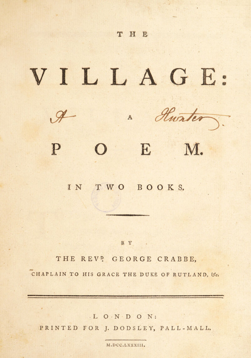 /• THE IN TWO BOOKS. B Y THE REVD GEORGE CRABBE, CHAPLAIN TO HIS GRACE THE DUKE OF RUTLAND, t^c. ■LONDON: PRINTED FOR J. DODSLEY, PALL-MALL. M.DCC.LXXXin.