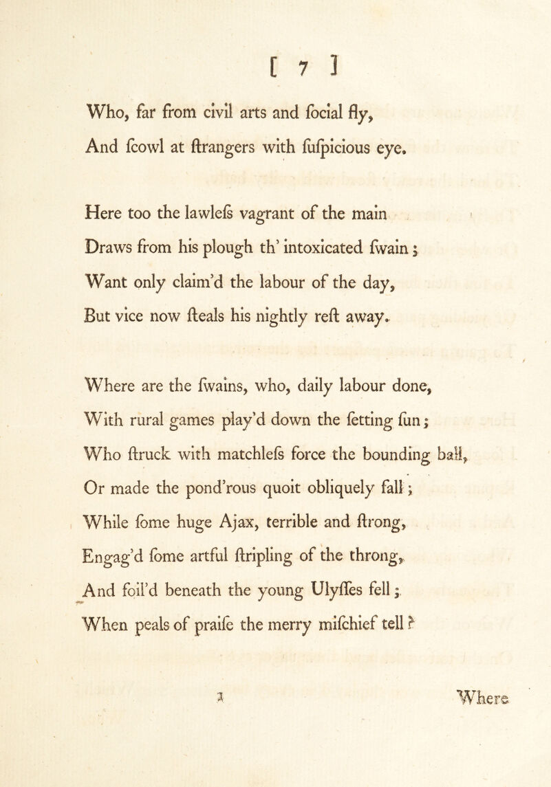 Who, far from civil arts and Ibcial fly. And fcowl at ftrangers with liilpicious eye. Here too the lawlels vagrant of the main Draws from his plough th’ intoxicated Iwain; Want only claim’d the labour of the day, But vice now fteals his nightly reft away. Where are the ftvains, who, daily labour done. With rural games play’d down the letting liin; Who ftruck with matchlefs force the bounding ball, t Or made the pond’rous quoit obliquely fall; While Ibme huge Ajax, terrible and ftrong, Engag’d Ibme artful ftripling of the throng. And foil’d beneath the young Ulyftes fell; When peals of praile the merry milchief tell ^