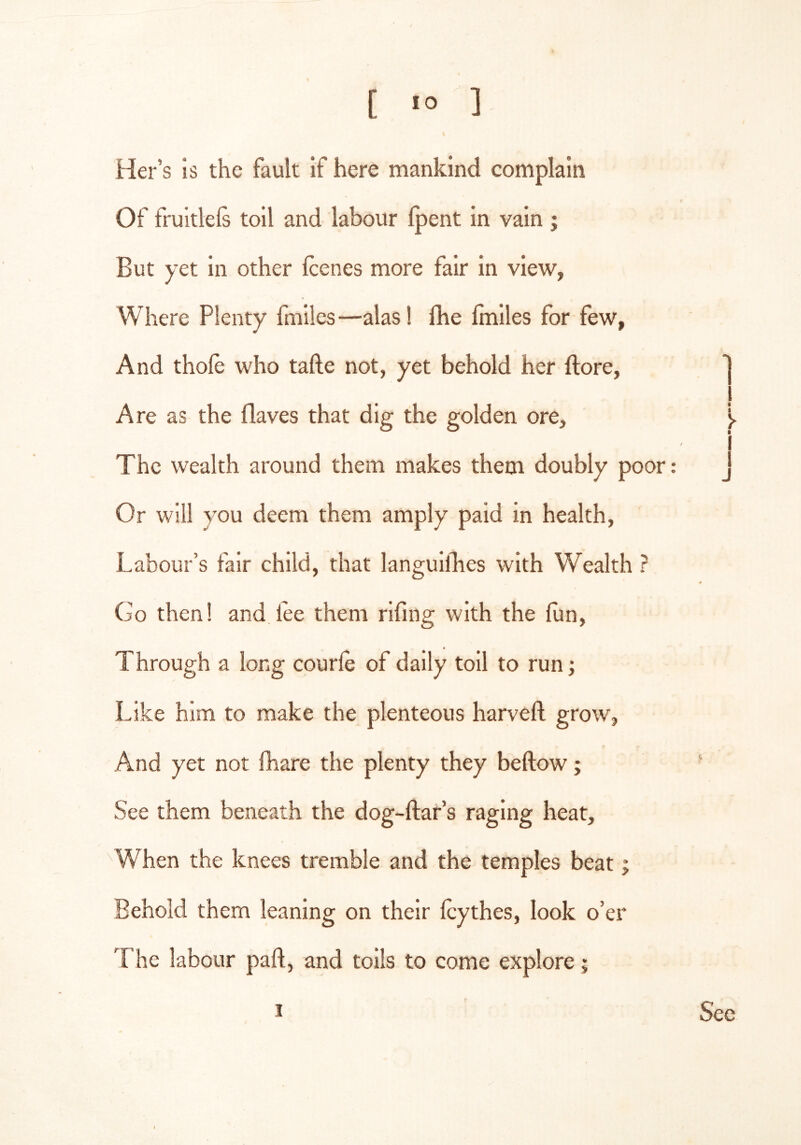 Her’s is the fault if here mankind complain Of fruitlels toil and labour Ipent in vain ; But yet in other Icenes more fair in view, Where Plenty fmiles—alas! fhe Imiles for few, And thole who tafte not, yet behold her ftore, Are as the flaves that dig the golden ore, y i The wealth around them makes them doubly poor: J Or will you deem them amply paid in health, Labour’s fair child, that languifhes with Wealth ? 4 Go then! and lee them riling with the fun. Through a long courle of daily toll to run; Like him to make the plenteous harveft grow, And yet not fhare the plenty they bellow; See them beneath the dog-llar’s raging heat. When the knees tremble and the temples beat; Behold them leaning on their Icythes, look o’er The labour part, and tolls to come explore; I Sec