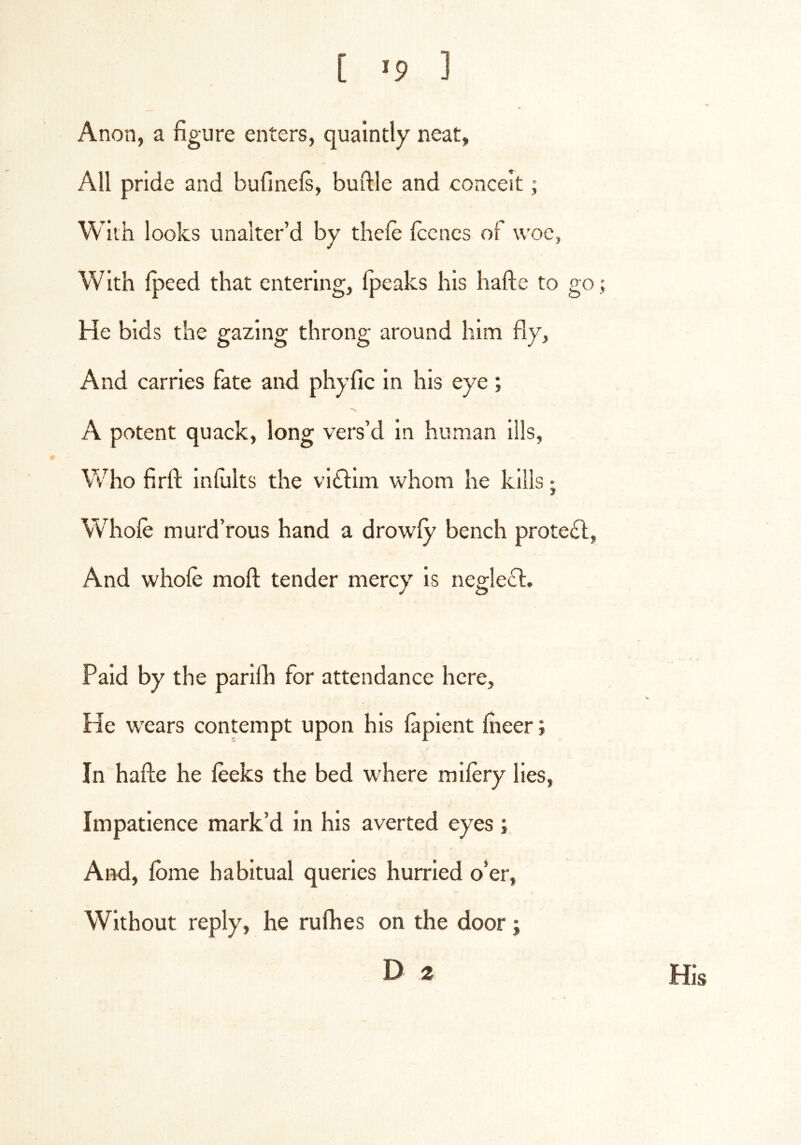 Anon, a figure enters, quaintly neat, All pride and bufineft, buftle and conceit; With looks unalter’d by thefe fcenes of woe, With Ipeed that entering, Ipeaks his hafte to go He bids the gazing throng around him fly. And carries fate and phyfic in his eye; 'v A potent quack, long vers’d in human ills. Who firfl: Infiilts the vi(ftlm whom he kills; Whole murd’rous hand a drowfy bench prote£l, And whole moll; tender mercy is negle6l:. Paid by the parilh for attendance here. He w'ears contempt upon his laplent fiieer; In hafte he leeks the bed w'here milery lies. Impatience mark’d in his averted eyes; And, Ibme habitual queries hurried o’er. Without reply, he rulhes on the door;