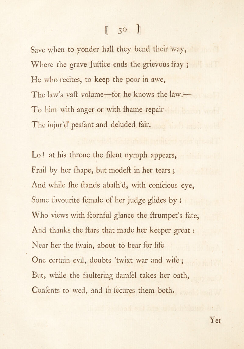 [ 3° ] Save when to yonder hall they bend their way, Where the grave Juftlce ends the grievous fray ; He who recites, to keep the poor in awe. The law’s vaft volume—for he knows the law.— To him with anger or with lhame repair The injur’d' peafant and deluded fair. Lo! at his throne the filent nymph appears, Frail by her fhape, but modeft in her tears ; And while fhe ftands abafli’d, with confcious eye. Some favourite female of her judge glides by ; Who views with Icornful glance the ftrumpet’s fate. And thanks the ftars that made her keeper great ; Near her the fvvain, about to bear for life One certain evil, doubts ’twlxt war and wife; But, while the faulterlng damlel takes her oath, Conlents to wed, and fo Iccurcs them both.