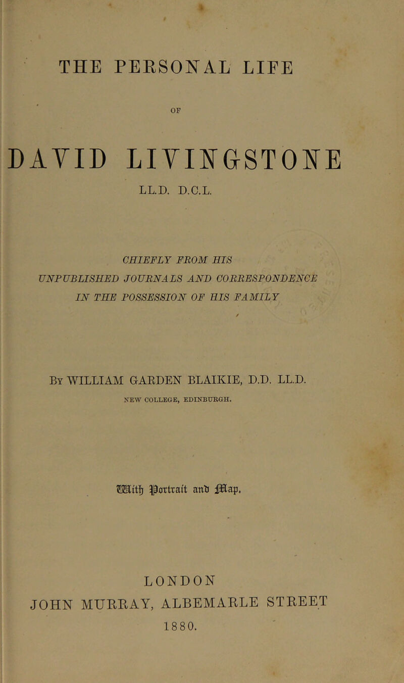 THE PEESONAL LIFE OF DAYID LiymGSTOI^E LL.D. D.C.L. CHIEFLY FROM HIS UNPUBLISHED JOURNALS AND CORRESPONDENCE IN THE POSSESSION OF HIS FAMILY By william GAEDEN BLAIKIE, D.D. LL.D. NEW COLLEGE, EDINBURGH. Mitf) Portrait anK JKap. LONDON JOHN MUHPvAY, ALBEMAELE STEEET 18 80.