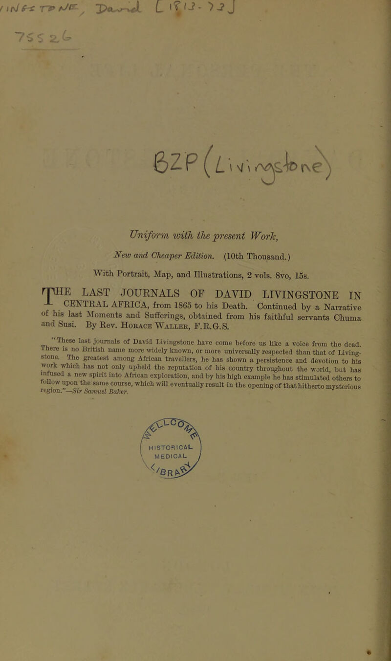 irJf-£ TV tJf^^ u iT ^ J 75S 2,^» 1 \l'\ Unifoi'm vnth the present Worh, New and Cheaper Edition. (10th Thousand.) With Portrait, Map, and Illustrations, 2 vols. 8vo, 15s. rPHE LAST JOURNALS OF DAVID LIVINGSTONE IN CENTRAL AFRICA, from 1865 to his Death. Continued by a Narrative of his last Moments and Sufferings, obtained from his faithful servants Chuma and Susi. By Rev. Horace Waller, F.R.G.S. “These last journals of David Livingstone have come before us like a voice from the dead. There is no British name more -ividely known, or more universally respected than that of Living- s one. greatest among .African travellers, he has shown a persistence and devotion to his work which has not only upheld the reputation of his country throughout the world, hut has infused a new spirit into African exploration, and by his high example he has stimulated others to tuUow upon the same course, which will eventuaUy result in the opening of that hitherto mysterious region. —Sir Samuel Baker.